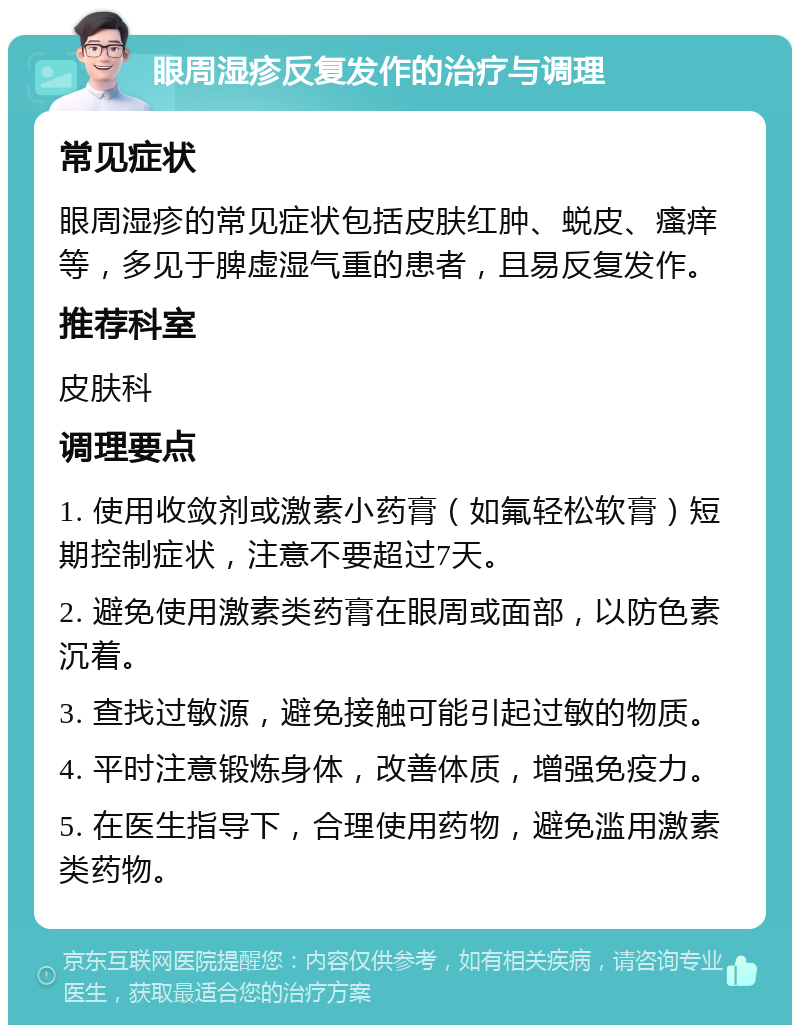 眼周湿疹反复发作的治疗与调理 常见症状 眼周湿疹的常见症状包括皮肤红肿、蜕皮、瘙痒等，多见于脾虚湿气重的患者，且易反复发作。 推荐科室 皮肤科 调理要点 1. 使用收敛剂或激素小药膏（如氟轻松软膏）短期控制症状，注意不要超过7天。 2. 避免使用激素类药膏在眼周或面部，以防色素沉着。 3. 查找过敏源，避免接触可能引起过敏的物质。 4. 平时注意锻炼身体，改善体质，增强免疫力。 5. 在医生指导下，合理使用药物，避免滥用激素类药物。