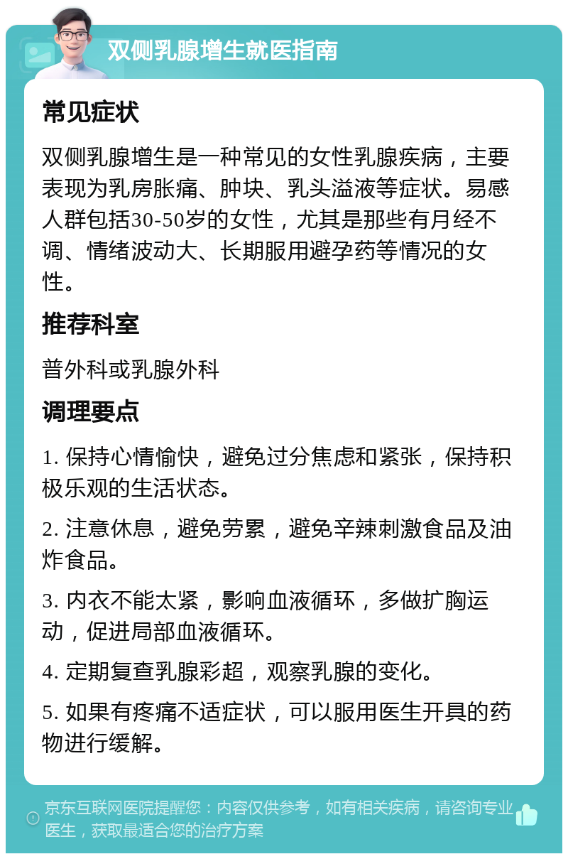 双侧乳腺增生就医指南 常见症状 双侧乳腺增生是一种常见的女性乳腺疾病，主要表现为乳房胀痛、肿块、乳头溢液等症状。易感人群包括30-50岁的女性，尤其是那些有月经不调、情绪波动大、长期服用避孕药等情况的女性。 推荐科室 普外科或乳腺外科 调理要点 1. 保持心情愉快，避免过分焦虑和紧张，保持积极乐观的生活状态。 2. 注意休息，避免劳累，避免辛辣刺激食品及油炸食品。 3. 内衣不能太紧，影响血液循环，多做扩胸运动，促进局部血液循环。 4. 定期复查乳腺彩超，观察乳腺的变化。 5. 如果有疼痛不适症状，可以服用医生开具的药物进行缓解。