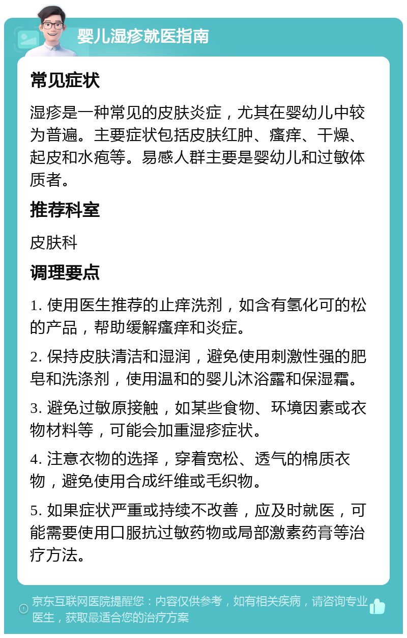 婴儿湿疹就医指南 常见症状 湿疹是一种常见的皮肤炎症，尤其在婴幼儿中较为普遍。主要症状包括皮肤红肿、瘙痒、干燥、起皮和水疱等。易感人群主要是婴幼儿和过敏体质者。 推荐科室 皮肤科 调理要点 1. 使用医生推荐的止痒洗剂，如含有氢化可的松的产品，帮助缓解瘙痒和炎症。 2. 保持皮肤清洁和湿润，避免使用刺激性强的肥皂和洗涤剂，使用温和的婴儿沐浴露和保湿霜。 3. 避免过敏原接触，如某些食物、环境因素或衣物材料等，可能会加重湿疹症状。 4. 注意衣物的选择，穿着宽松、透气的棉质衣物，避免使用合成纤维或毛织物。 5. 如果症状严重或持续不改善，应及时就医，可能需要使用口服抗过敏药物或局部激素药膏等治疗方法。