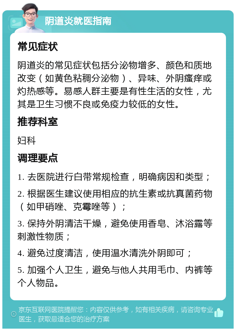 阴道炎就医指南 常见症状 阴道炎的常见症状包括分泌物增多、颜色和质地改变（如黄色粘稠分泌物）、异味、外阴瘙痒或灼热感等。易感人群主要是有性生活的女性，尤其是卫生习惯不良或免疫力较低的女性。 推荐科室 妇科 调理要点 1. 去医院进行白带常规检查，明确病因和类型； 2. 根据医生建议使用相应的抗生素或抗真菌药物（如甲硝唑、克霉唑等）； 3. 保持外阴清洁干燥，避免使用香皂、沐浴露等刺激性物质； 4. 避免过度清洁，使用温水清洗外阴即可； 5. 加强个人卫生，避免与他人共用毛巾、内裤等个人物品。