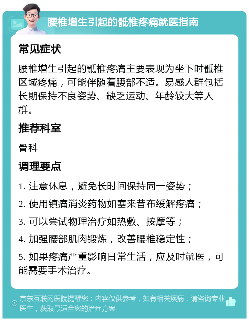 腰椎增生引起的骶椎疼痛就医指南 常见症状 腰椎增生引起的骶椎疼痛主要表现为坐下时骶椎区域疼痛，可能伴随着腰部不适。易感人群包括长期保持不良姿势、缺乏运动、年龄较大等人群。 推荐科室 骨科 调理要点 1. 注意休息，避免长时间保持同一姿势； 2. 使用镇痛消炎药物如塞来昔布缓解疼痛； 3. 可以尝试物理治疗如热敷、按摩等； 4. 加强腰部肌肉锻炼，改善腰椎稳定性； 5. 如果疼痛严重影响日常生活，应及时就医，可能需要手术治疗。