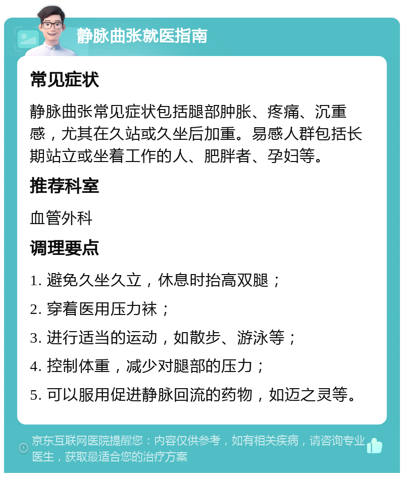 静脉曲张就医指南 常见症状 静脉曲张常见症状包括腿部肿胀、疼痛、沉重感，尤其在久站或久坐后加重。易感人群包括长期站立或坐着工作的人、肥胖者、孕妇等。 推荐科室 血管外科 调理要点 1. 避免久坐久立，休息时抬高双腿； 2. 穿着医用压力袜； 3. 进行适当的运动，如散步、游泳等； 4. 控制体重，减少对腿部的压力； 5. 可以服用促进静脉回流的药物，如迈之灵等。