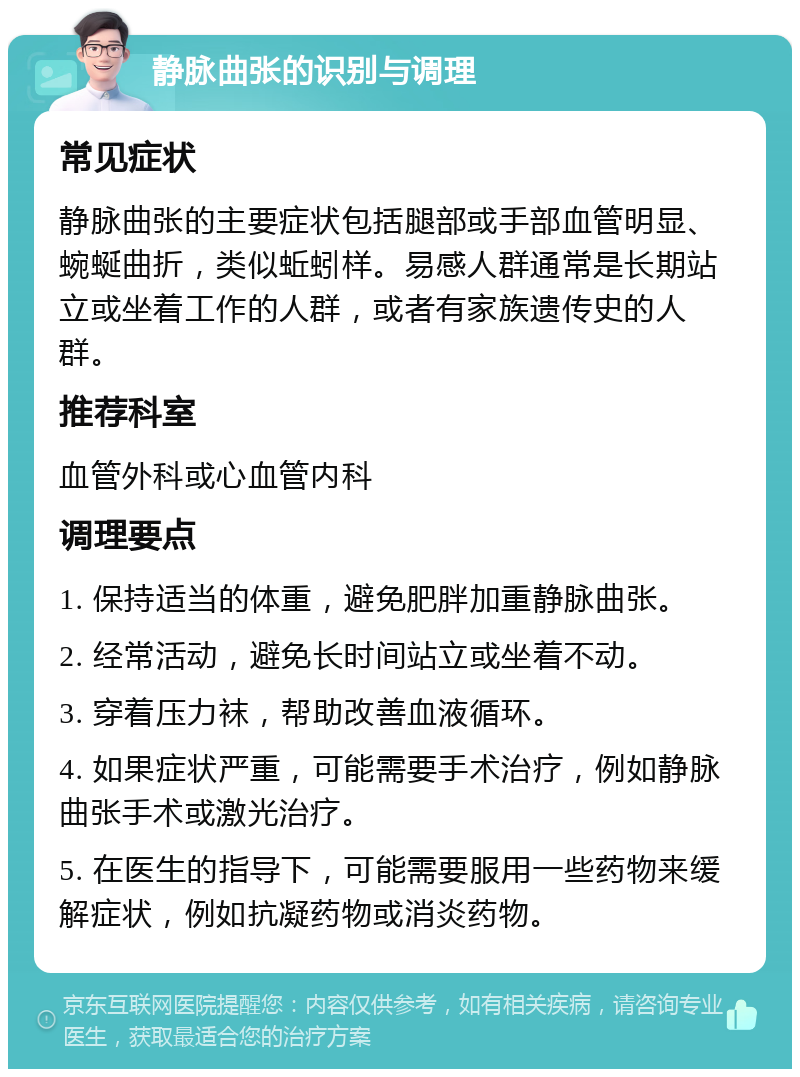 静脉曲张的识别与调理 常见症状 静脉曲张的主要症状包括腿部或手部血管明显、蜿蜒曲折，类似蚯蚓样。易感人群通常是长期站立或坐着工作的人群，或者有家族遗传史的人群。 推荐科室 血管外科或心血管内科 调理要点 1. 保持适当的体重，避免肥胖加重静脉曲张。 2. 经常活动，避免长时间站立或坐着不动。 3. 穿着压力袜，帮助改善血液循环。 4. 如果症状严重，可能需要手术治疗，例如静脉曲张手术或激光治疗。 5. 在医生的指导下，可能需要服用一些药物来缓解症状，例如抗凝药物或消炎药物。