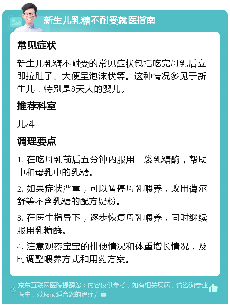 新生儿乳糖不耐受就医指南 常见症状 新生儿乳糖不耐受的常见症状包括吃完母乳后立即拉肚子、大便呈泡沫状等。这种情况多见于新生儿，特别是8天大的婴儿。 推荐科室 儿科 调理要点 1. 在吃母乳前后五分钟内服用一袋乳糖酶，帮助中和母乳中的乳糖。 2. 如果症状严重，可以暂停母乳喂养，改用蔼尔舒等不含乳糖的配方奶粉。 3. 在医生指导下，逐步恢复母乳喂养，同时继续服用乳糖酶。 4. 注意观察宝宝的排便情况和体重增长情况，及时调整喂养方式和用药方案。