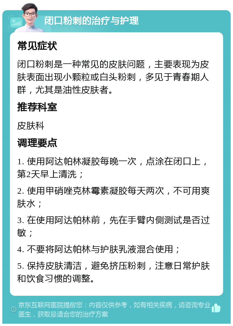 闭口粉刺的治疗与护理 常见症状 闭口粉刺是一种常见的皮肤问题，主要表现为皮肤表面出现小颗粒或白头粉刺，多见于青春期人群，尤其是油性皮肤者。 推荐科室 皮肤科 调理要点 1. 使用阿达帕林凝胶每晚一次，点涂在闭口上，第2天早上清洗； 2. 使用甲硝唑克林霉素凝胶每天两次，不可用爽肤水； 3. 在使用阿达帕林前，先在手臂内侧测试是否过敏； 4. 不要将阿达帕林与护肤乳液混合使用； 5. 保持皮肤清洁，避免挤压粉刺，注意日常护肤和饮食习惯的调整。