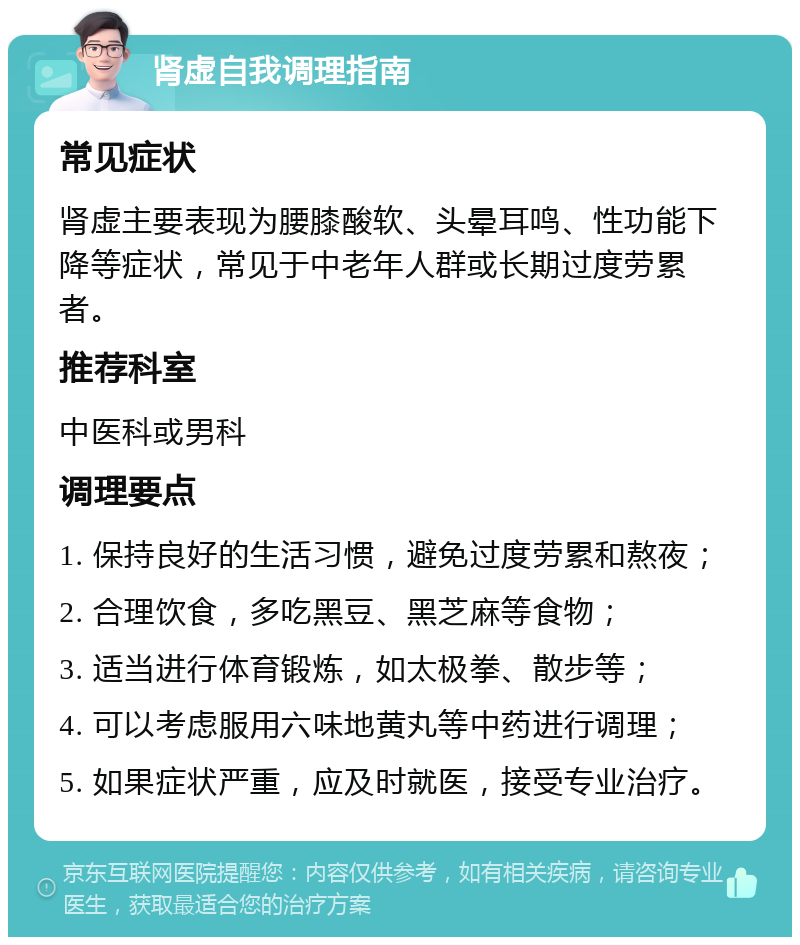 肾虚自我调理指南 常见症状 肾虚主要表现为腰膝酸软、头晕耳鸣、性功能下降等症状，常见于中老年人群或长期过度劳累者。 推荐科室 中医科或男科 调理要点 1. 保持良好的生活习惯，避免过度劳累和熬夜； 2. 合理饮食，多吃黑豆、黑芝麻等食物； 3. 适当进行体育锻炼，如太极拳、散步等； 4. 可以考虑服用六味地黄丸等中药进行调理； 5. 如果症状严重，应及时就医，接受专业治疗。