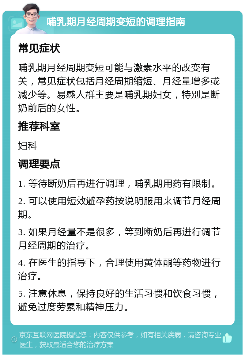 哺乳期月经周期变短的调理指南 常见症状 哺乳期月经周期变短可能与激素水平的改变有关，常见症状包括月经周期缩短、月经量增多或减少等。易感人群主要是哺乳期妇女，特别是断奶前后的女性。 推荐科室 妇科 调理要点 1. 等待断奶后再进行调理，哺乳期用药有限制。 2. 可以使用短效避孕药按说明服用来调节月经周期。 3. 如果月经量不是很多，等到断奶后再进行调节月经周期的治疗。 4. 在医生的指导下，合理使用黄体酮等药物进行治疗。 5. 注意休息，保持良好的生活习惯和饮食习惯，避免过度劳累和精神压力。