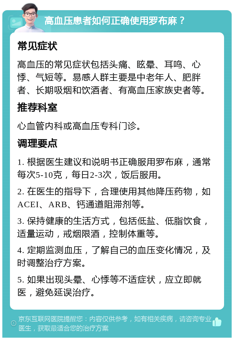 高血压患者如何正确使用罗布麻？ 常见症状 高血压的常见症状包括头痛、眩晕、耳鸣、心悸、气短等。易感人群主要是中老年人、肥胖者、长期吸烟和饮酒者、有高血压家族史者等。 推荐科室 心血管内科或高血压专科门诊。 调理要点 1. 根据医生建议和说明书正确服用罗布麻，通常每次5-10克，每日2-3次，饭后服用。 2. 在医生的指导下，合理使用其他降压药物，如ACEI、ARB、钙通道阻滞剂等。 3. 保持健康的生活方式，包括低盐、低脂饮食，适量运动，戒烟限酒，控制体重等。 4. 定期监测血压，了解自己的血压变化情况，及时调整治疗方案。 5. 如果出现头晕、心悸等不适症状，应立即就医，避免延误治疗。