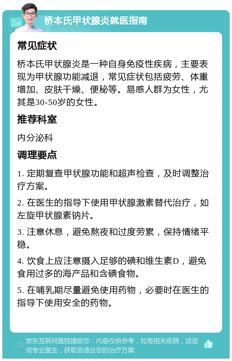 桥本氏甲状腺炎就医指南 常见症状 桥本氏甲状腺炎是一种自身免疫性疾病，主要表现为甲状腺功能减退，常见症状包括疲劳、体重增加、皮肤干燥、便秘等。易感人群为女性，尤其是30-50岁的女性。 推荐科室 内分泌科 调理要点 1. 定期复查甲状腺功能和超声检查，及时调整治疗方案。 2. 在医生的指导下使用甲状腺激素替代治疗，如左旋甲状腺素钠片。 3. 注意休息，避免熬夜和过度劳累，保持情绪平稳。 4. 饮食上应注意摄入足够的碘和维生素D，避免食用过多的海产品和含碘食物。 5. 在哺乳期尽量避免使用药物，必要时在医生的指导下使用安全的药物。