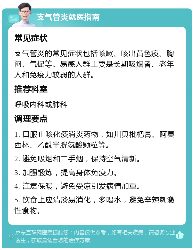 支气管炎就医指南 常见症状 支气管炎的常见症状包括咳嗽、咳出黄色痰、胸闷、气促等。易感人群主要是长期吸烟者、老年人和免疫力较弱的人群。 推荐科室 呼吸内科或肺科 调理要点 1. 口服止咳化痰消炎药物，如川贝枇杷膏、阿莫西林、乙酰半胱氨酸颗粒等。 2. 避免吸烟和二手烟，保持空气清新。 3. 加强锻炼，提高身体免疫力。 4. 注意保暖，避免受凉引发病情加重。 5. 饮食上应清淡易消化，多喝水，避免辛辣刺激性食物。