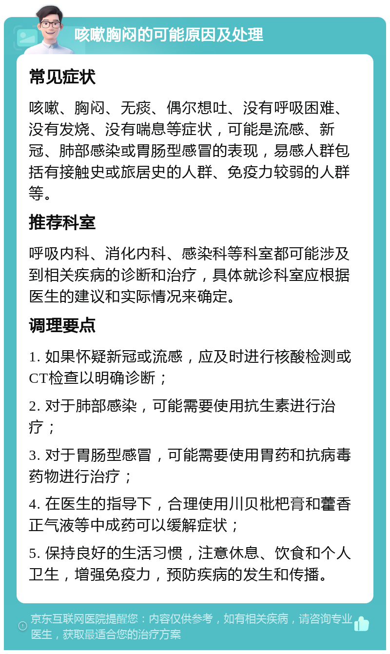 咳嗽胸闷的可能原因及处理 常见症状 咳嗽、胸闷、无痰、偶尔想吐、没有呼吸困难、没有发烧、没有喘息等症状，可能是流感、新冠、肺部感染或胃肠型感冒的表现，易感人群包括有接触史或旅居史的人群、免疫力较弱的人群等。 推荐科室 呼吸内科、消化内科、感染科等科室都可能涉及到相关疾病的诊断和治疗，具体就诊科室应根据医生的建议和实际情况来确定。 调理要点 1. 如果怀疑新冠或流感，应及时进行核酸检测或CT检查以明确诊断； 2. 对于肺部感染，可能需要使用抗生素进行治疗； 3. 对于胃肠型感冒，可能需要使用胃药和抗病毒药物进行治疗； 4. 在医生的指导下，合理使用川贝枇杷膏和藿香正气液等中成药可以缓解症状； 5. 保持良好的生活习惯，注意休息、饮食和个人卫生，增强免疫力，预防疾病的发生和传播。