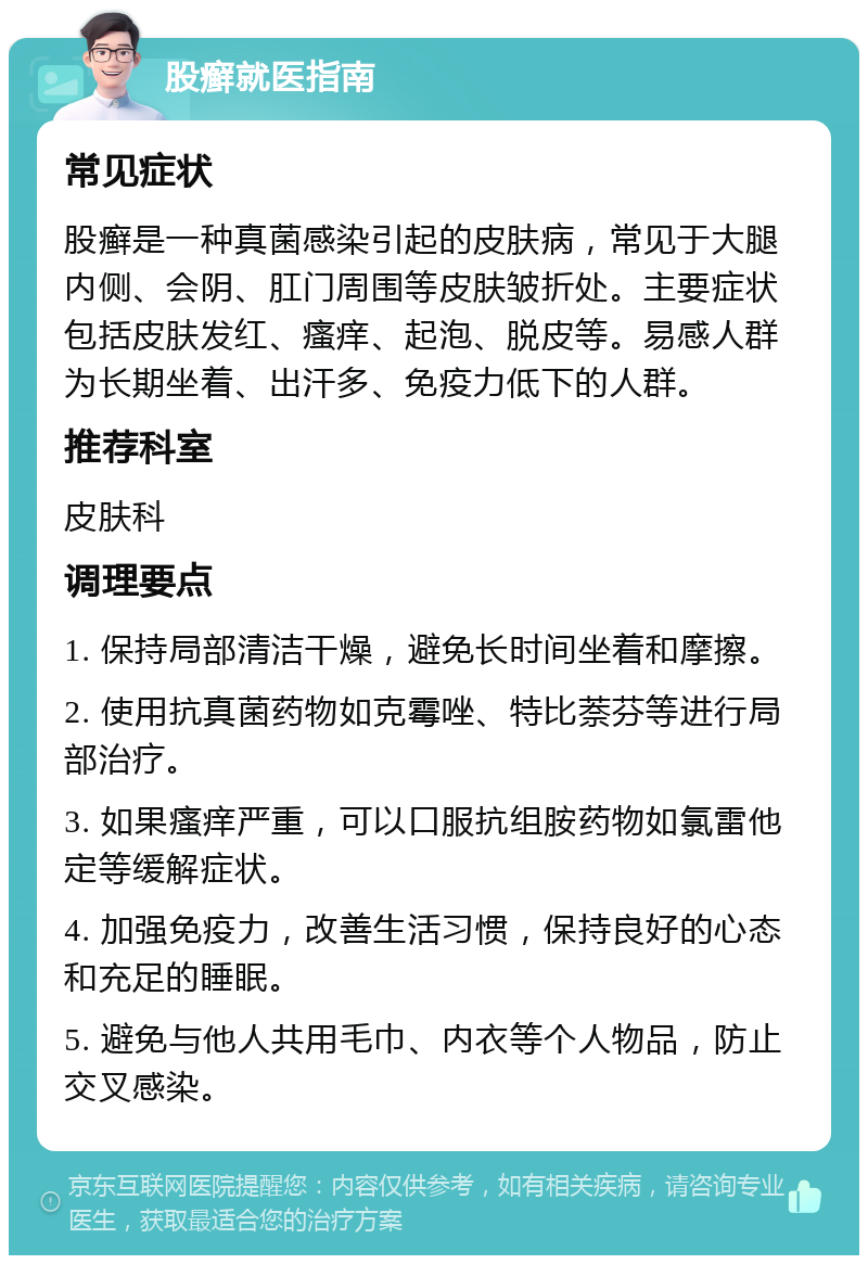 股癣就医指南 常见症状 股癣是一种真菌感染引起的皮肤病，常见于大腿内侧、会阴、肛门周围等皮肤皱折处。主要症状包括皮肤发红、瘙痒、起泡、脱皮等。易感人群为长期坐着、出汗多、免疫力低下的人群。 推荐科室 皮肤科 调理要点 1. 保持局部清洁干燥，避免长时间坐着和摩擦。 2. 使用抗真菌药物如克霉唑、特比萘芬等进行局部治疗。 3. 如果瘙痒严重，可以口服抗组胺药物如氯雷他定等缓解症状。 4. 加强免疫力，改善生活习惯，保持良好的心态和充足的睡眠。 5. 避免与他人共用毛巾、内衣等个人物品，防止交叉感染。