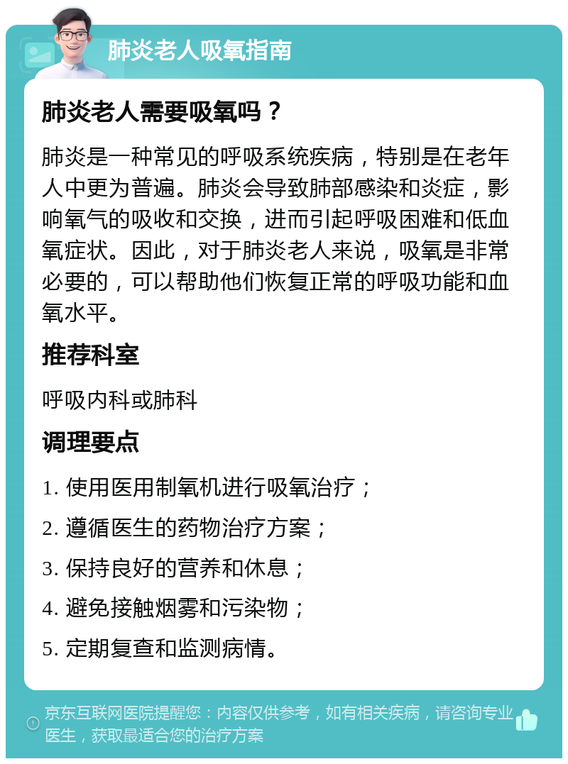 肺炎老人吸氧指南 肺炎老人需要吸氧吗？ 肺炎是一种常见的呼吸系统疾病，特别是在老年人中更为普遍。肺炎会导致肺部感染和炎症，影响氧气的吸收和交换，进而引起呼吸困难和低血氧症状。因此，对于肺炎老人来说，吸氧是非常必要的，可以帮助他们恢复正常的呼吸功能和血氧水平。 推荐科室 呼吸内科或肺科 调理要点 1. 使用医用制氧机进行吸氧治疗； 2. 遵循医生的药物治疗方案； 3. 保持良好的营养和休息； 4. 避免接触烟雾和污染物； 5. 定期复查和监测病情。