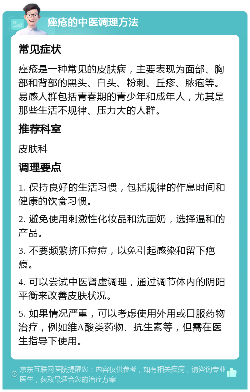 痤疮的中医调理方法 常见症状 痤疮是一种常见的皮肤病，主要表现为面部、胸部和背部的黑头、白头、粉刺、丘疹、脓疱等。易感人群包括青春期的青少年和成年人，尤其是那些生活不规律、压力大的人群。 推荐科室 皮肤科 调理要点 1. 保持良好的生活习惯，包括规律的作息时间和健康的饮食习惯。 2. 避免使用刺激性化妆品和洗面奶，选择温和的产品。 3. 不要频繁挤压痘痘，以免引起感染和留下疤痕。 4. 可以尝试中医肾虚调理，通过调节体内的阴阳平衡来改善皮肤状况。 5. 如果情况严重，可以考虑使用外用或口服药物治疗，例如维A酸类药物、抗生素等，但需在医生指导下使用。