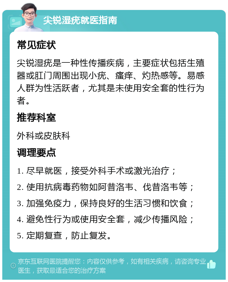 尖锐湿疣就医指南 常见症状 尖锐湿疣是一种性传播疾病，主要症状包括生殖器或肛门周围出现小疣、瘙痒、灼热感等。易感人群为性活跃者，尤其是未使用安全套的性行为者。 推荐科室 外科或皮肤科 调理要点 1. 尽早就医，接受外科手术或激光治疗； 2. 使用抗病毒药物如阿昔洛韦、伐昔洛韦等； 3. 加强免疫力，保持良好的生活习惯和饮食； 4. 避免性行为或使用安全套，减少传播风险； 5. 定期复查，防止复发。