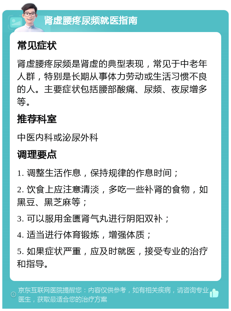 肾虚腰疼尿频就医指南 常见症状 肾虚腰疼尿频是肾虚的典型表现，常见于中老年人群，特别是长期从事体力劳动或生活习惯不良的人。主要症状包括腰部酸痛、尿频、夜尿增多等。 推荐科室 中医内科或泌尿外科 调理要点 1. 调整生活作息，保持规律的作息时间； 2. 饮食上应注意清淡，多吃一些补肾的食物，如黑豆、黑芝麻等； 3. 可以服用金匮肾气丸进行阴阳双补； 4. 适当进行体育锻炼，增强体质； 5. 如果症状严重，应及时就医，接受专业的治疗和指导。