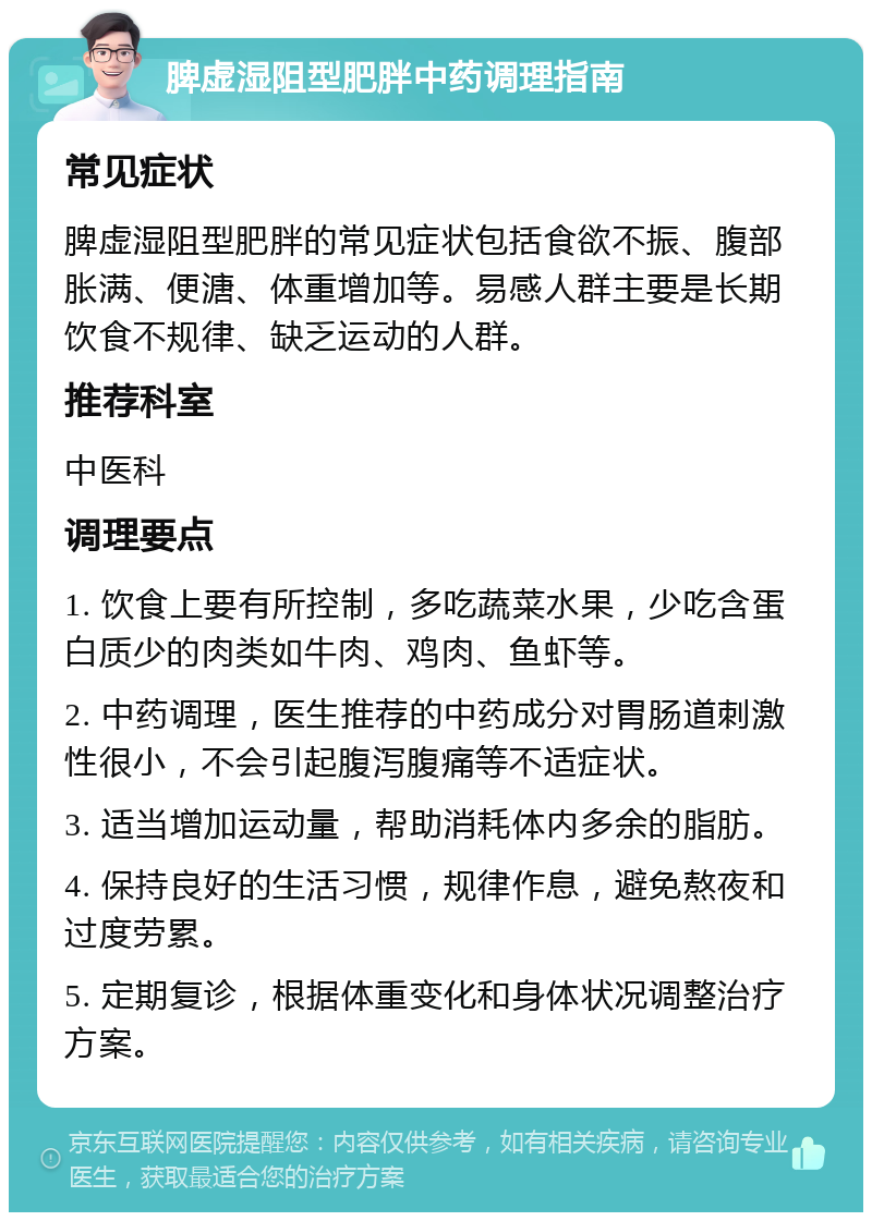 脾虚湿阻型肥胖中药调理指南 常见症状 脾虚湿阻型肥胖的常见症状包括食欲不振、腹部胀满、便溏、体重增加等。易感人群主要是长期饮食不规律、缺乏运动的人群。 推荐科室 中医科 调理要点 1. 饮食上要有所控制，多吃蔬菜水果，少吃含蛋白质少的肉类如牛肉、鸡肉、鱼虾等。 2. 中药调理，医生推荐的中药成分对胃肠道刺激性很小，不会引起腹泻腹痛等不适症状。 3. 适当增加运动量，帮助消耗体内多余的脂肪。 4. 保持良好的生活习惯，规律作息，避免熬夜和过度劳累。 5. 定期复诊，根据体重变化和身体状况调整治疗方案。