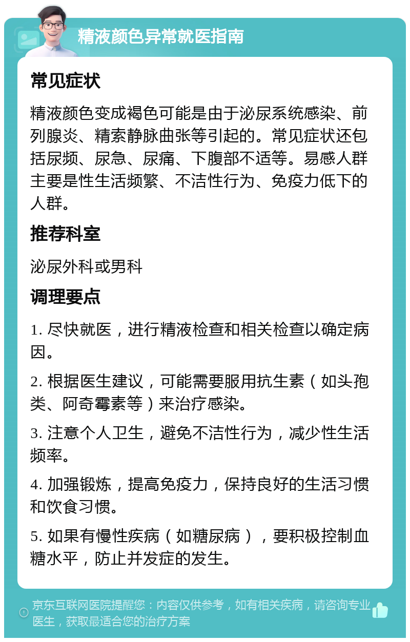 精液颜色异常就医指南 常见症状 精液颜色变成褐色可能是由于泌尿系统感染、前列腺炎、精索静脉曲张等引起的。常见症状还包括尿频、尿急、尿痛、下腹部不适等。易感人群主要是性生活频繁、不洁性行为、免疫力低下的人群。 推荐科室 泌尿外科或男科 调理要点 1. 尽快就医，进行精液检查和相关检查以确定病因。 2. 根据医生建议，可能需要服用抗生素（如头孢类、阿奇霉素等）来治疗感染。 3. 注意个人卫生，避免不洁性行为，减少性生活频率。 4. 加强锻炼，提高免疫力，保持良好的生活习惯和饮食习惯。 5. 如果有慢性疾病（如糖尿病），要积极控制血糖水平，防止并发症的发生。