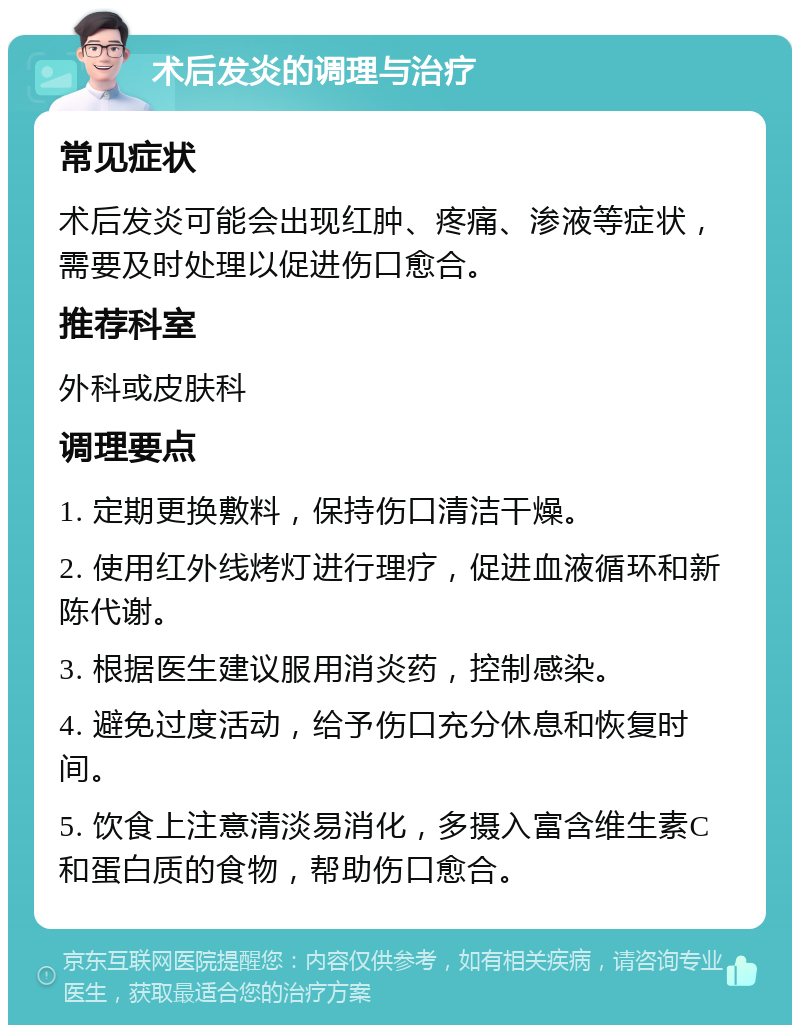 术后发炎的调理与治疗 常见症状 术后发炎可能会出现红肿、疼痛、渗液等症状，需要及时处理以促进伤口愈合。 推荐科室 外科或皮肤科 调理要点 1. 定期更换敷料，保持伤口清洁干燥。 2. 使用红外线烤灯进行理疗，促进血液循环和新陈代谢。 3. 根据医生建议服用消炎药，控制感染。 4. 避免过度活动，给予伤口充分休息和恢复时间。 5. 饮食上注意清淡易消化，多摄入富含维生素C和蛋白质的食物，帮助伤口愈合。