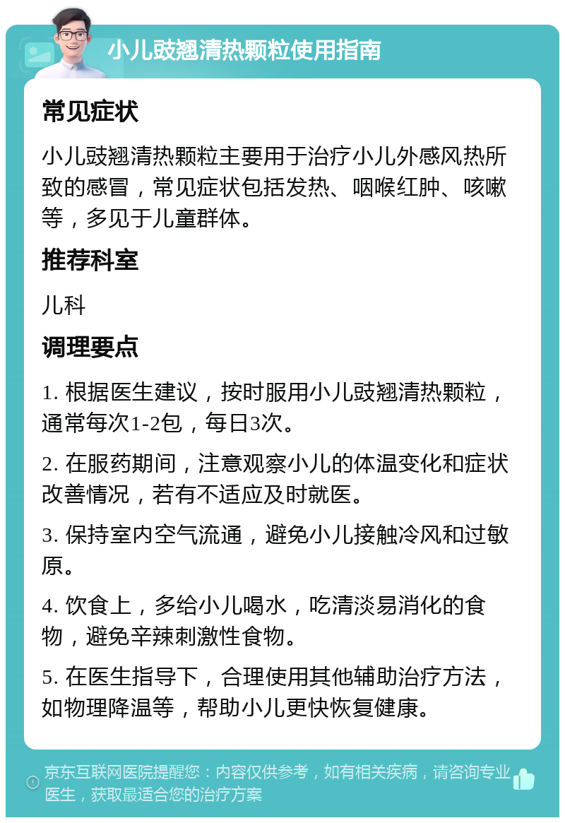 小儿豉翘清热颗粒使用指南 常见症状 小儿豉翘清热颗粒主要用于治疗小儿外感风热所致的感冒，常见症状包括发热、咽喉红肿、咳嗽等，多见于儿童群体。 推荐科室 儿科 调理要点 1. 根据医生建议，按时服用小儿豉翘清热颗粒，通常每次1-2包，每日3次。 2. 在服药期间，注意观察小儿的体温变化和症状改善情况，若有不适应及时就医。 3. 保持室内空气流通，避免小儿接触冷风和过敏原。 4. 饮食上，多给小儿喝水，吃清淡易消化的食物，避免辛辣刺激性食物。 5. 在医生指导下，合理使用其他辅助治疗方法，如物理降温等，帮助小儿更快恢复健康。