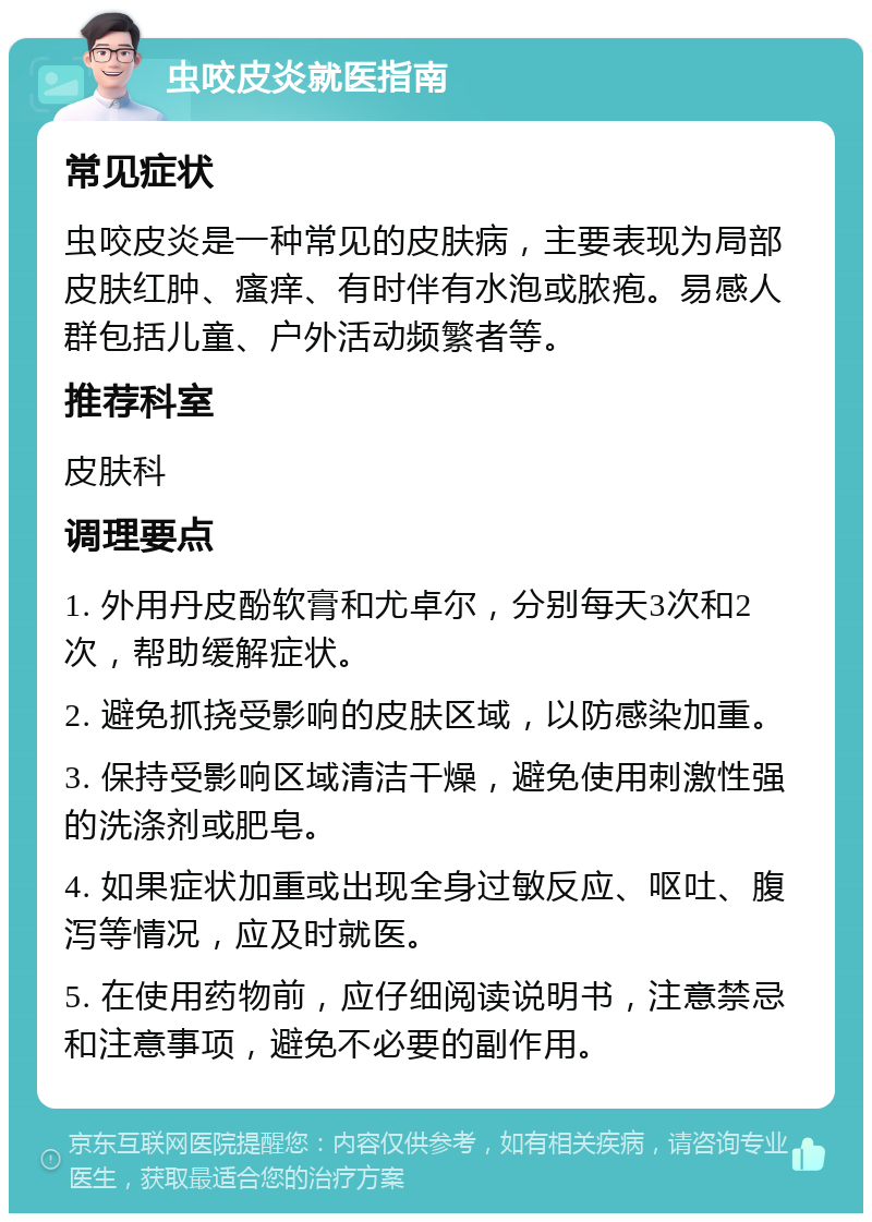 虫咬皮炎就医指南 常见症状 虫咬皮炎是一种常见的皮肤病，主要表现为局部皮肤红肿、瘙痒、有时伴有水泡或脓疱。易感人群包括儿童、户外活动频繁者等。 推荐科室 皮肤科 调理要点 1. 外用丹皮酚软膏和尤卓尔，分别每天3次和2次，帮助缓解症状。 2. 避免抓挠受影响的皮肤区域，以防感染加重。 3. 保持受影响区域清洁干燥，避免使用刺激性强的洗涤剂或肥皂。 4. 如果症状加重或出现全身过敏反应、呕吐、腹泻等情况，应及时就医。 5. 在使用药物前，应仔细阅读说明书，注意禁忌和注意事项，避免不必要的副作用。