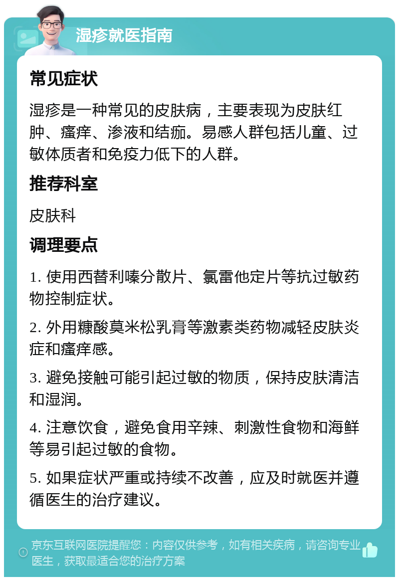 湿疹就医指南 常见症状 湿疹是一种常见的皮肤病，主要表现为皮肤红肿、瘙痒、渗液和结痂。易感人群包括儿童、过敏体质者和免疫力低下的人群。 推荐科室 皮肤科 调理要点 1. 使用西替利嗪分散片、氯雷他定片等抗过敏药物控制症状。 2. 外用糠酸莫米松乳膏等激素类药物减轻皮肤炎症和瘙痒感。 3. 避免接触可能引起过敏的物质，保持皮肤清洁和湿润。 4. 注意饮食，避免食用辛辣、刺激性食物和海鲜等易引起过敏的食物。 5. 如果症状严重或持续不改善，应及时就医并遵循医生的治疗建议。