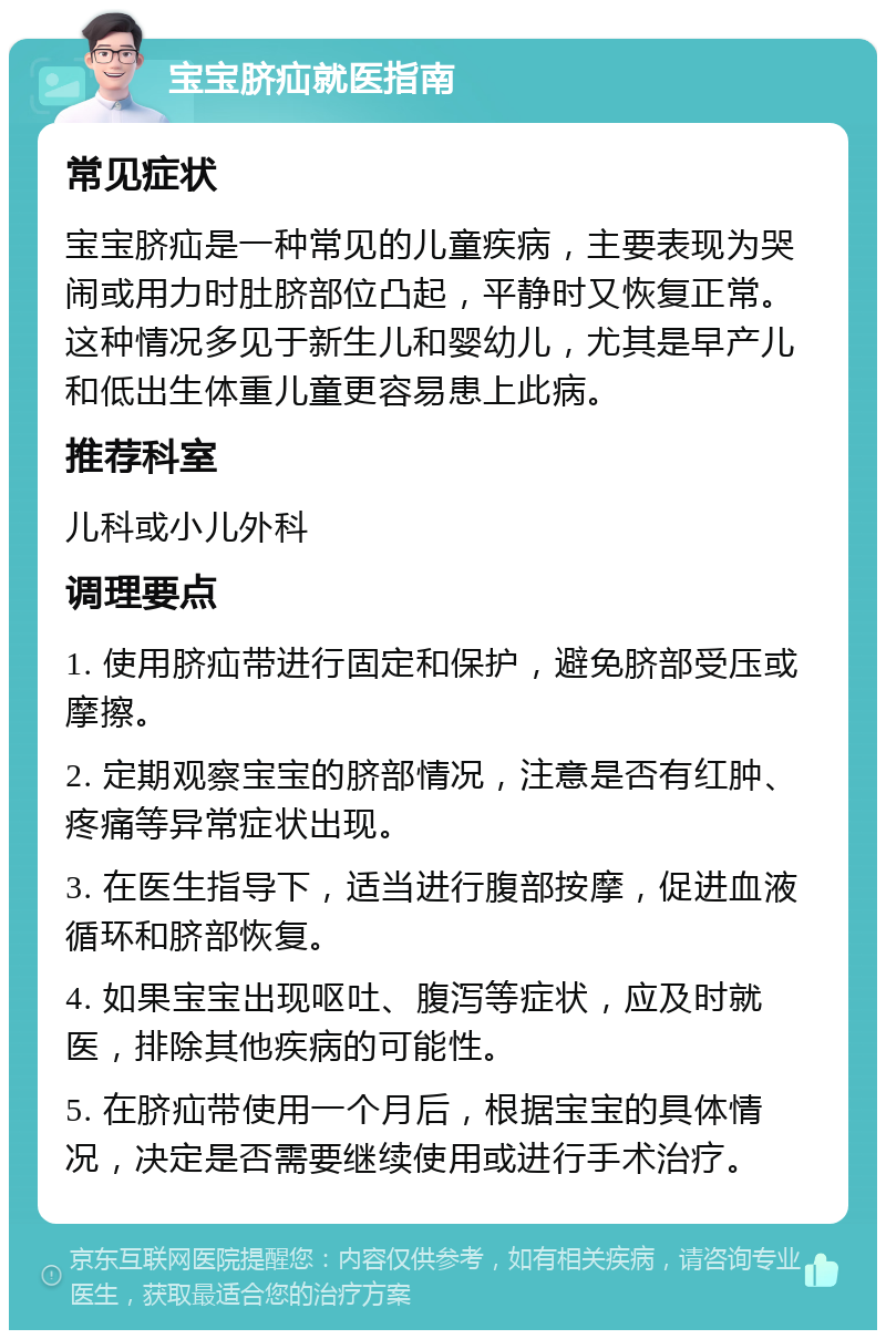 宝宝脐疝就医指南 常见症状 宝宝脐疝是一种常见的儿童疾病，主要表现为哭闹或用力时肚脐部位凸起，平静时又恢复正常。这种情况多见于新生儿和婴幼儿，尤其是早产儿和低出生体重儿童更容易患上此病。 推荐科室 儿科或小儿外科 调理要点 1. 使用脐疝带进行固定和保护，避免脐部受压或摩擦。 2. 定期观察宝宝的脐部情况，注意是否有红肿、疼痛等异常症状出现。 3. 在医生指导下，适当进行腹部按摩，促进血液循环和脐部恢复。 4. 如果宝宝出现呕吐、腹泻等症状，应及时就医，排除其他疾病的可能性。 5. 在脐疝带使用一个月后，根据宝宝的具体情况，决定是否需要继续使用或进行手术治疗。