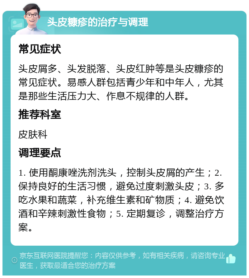 头皮糠疹的治疗与调理 常见症状 头皮屑多、头发脱落、头皮红肿等是头皮糠疹的常见症状。易感人群包括青少年和中年人，尤其是那些生活压力大、作息不规律的人群。 推荐科室 皮肤科 调理要点 1. 使用酮康唑洗剂洗头，控制头皮屑的产生；2. 保持良好的生活习惯，避免过度刺激头皮；3. 多吃水果和蔬菜，补充维生素和矿物质；4. 避免饮酒和辛辣刺激性食物；5. 定期复诊，调整治疗方案。