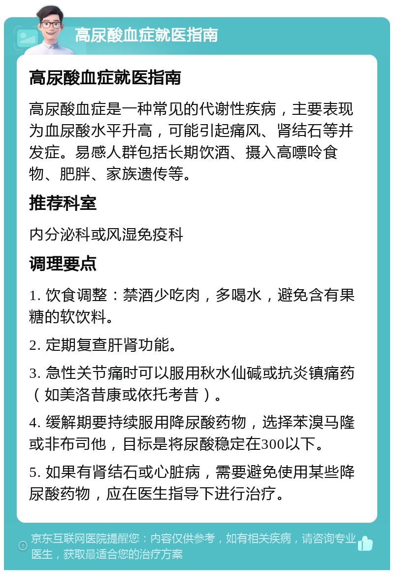 高尿酸血症就医指南 高尿酸血症就医指南 高尿酸血症是一种常见的代谢性疾病，主要表现为血尿酸水平升高，可能引起痛风、肾结石等并发症。易感人群包括长期饮酒、摄入高嘌呤食物、肥胖、家族遗传等。 推荐科室 内分泌科或风湿免疫科 调理要点 1. 饮食调整：禁酒少吃肉，多喝水，避免含有果糖的软饮料。 2. 定期复查肝肾功能。 3. 急性关节痛时可以服用秋水仙碱或抗炎镇痛药（如美洛昔康或依托考昔）。 4. 缓解期要持续服用降尿酸药物，选择苯溴马隆或非布司他，目标是将尿酸稳定在300以下。 5. 如果有肾结石或心脏病，需要避免使用某些降尿酸药物，应在医生指导下进行治疗。