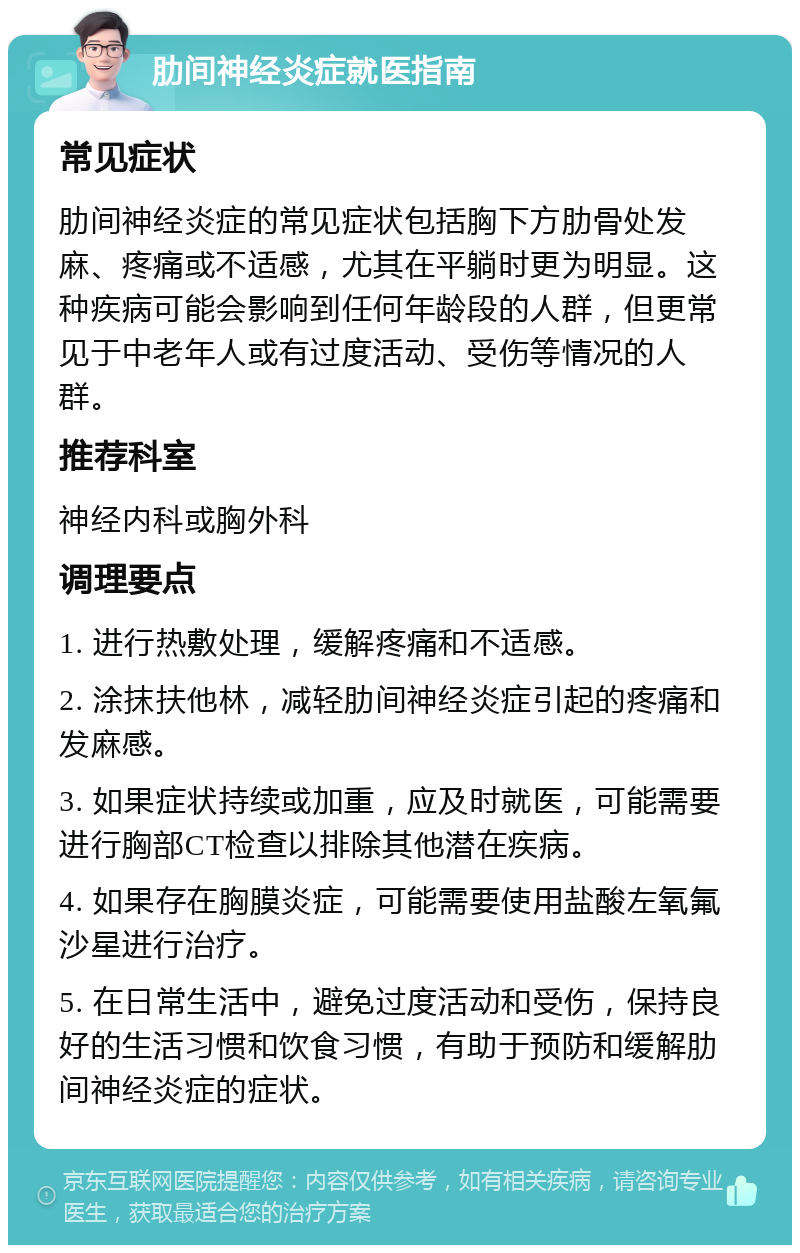 肋间神经炎症就医指南 常见症状 肋间神经炎症的常见症状包括胸下方肋骨处发麻、疼痛或不适感，尤其在平躺时更为明显。这种疾病可能会影响到任何年龄段的人群，但更常见于中老年人或有过度活动、受伤等情况的人群。 推荐科室 神经内科或胸外科 调理要点 1. 进行热敷处理，缓解疼痛和不适感。 2. 涂抹扶他林，减轻肋间神经炎症引起的疼痛和发麻感。 3. 如果症状持续或加重，应及时就医，可能需要进行胸部CT检查以排除其他潜在疾病。 4. 如果存在胸膜炎症，可能需要使用盐酸左氧氟沙星进行治疗。 5. 在日常生活中，避免过度活动和受伤，保持良好的生活习惯和饮食习惯，有助于预防和缓解肋间神经炎症的症状。