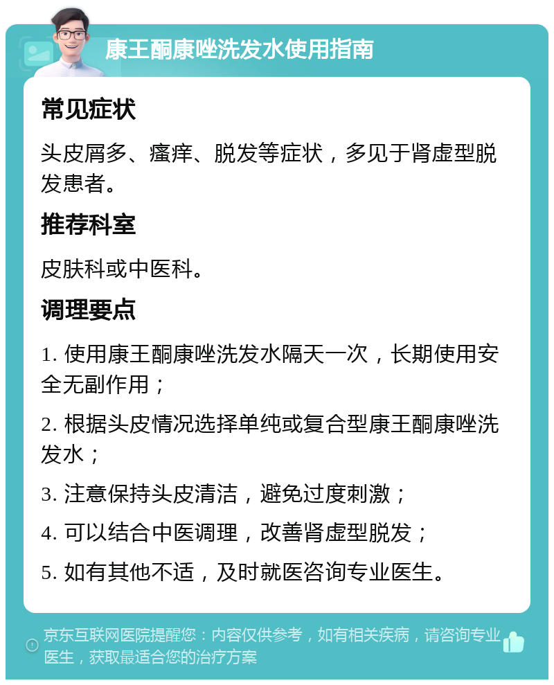 康王酮康唑洗发水使用指南 常见症状 头皮屑多、瘙痒、脱发等症状，多见于肾虚型脱发患者。 推荐科室 皮肤科或中医科。 调理要点 1. 使用康王酮康唑洗发水隔天一次，长期使用安全无副作用； 2. 根据头皮情况选择单纯或复合型康王酮康唑洗发水； 3. 注意保持头皮清洁，避免过度刺激； 4. 可以结合中医调理，改善肾虚型脱发； 5. 如有其他不适，及时就医咨询专业医生。