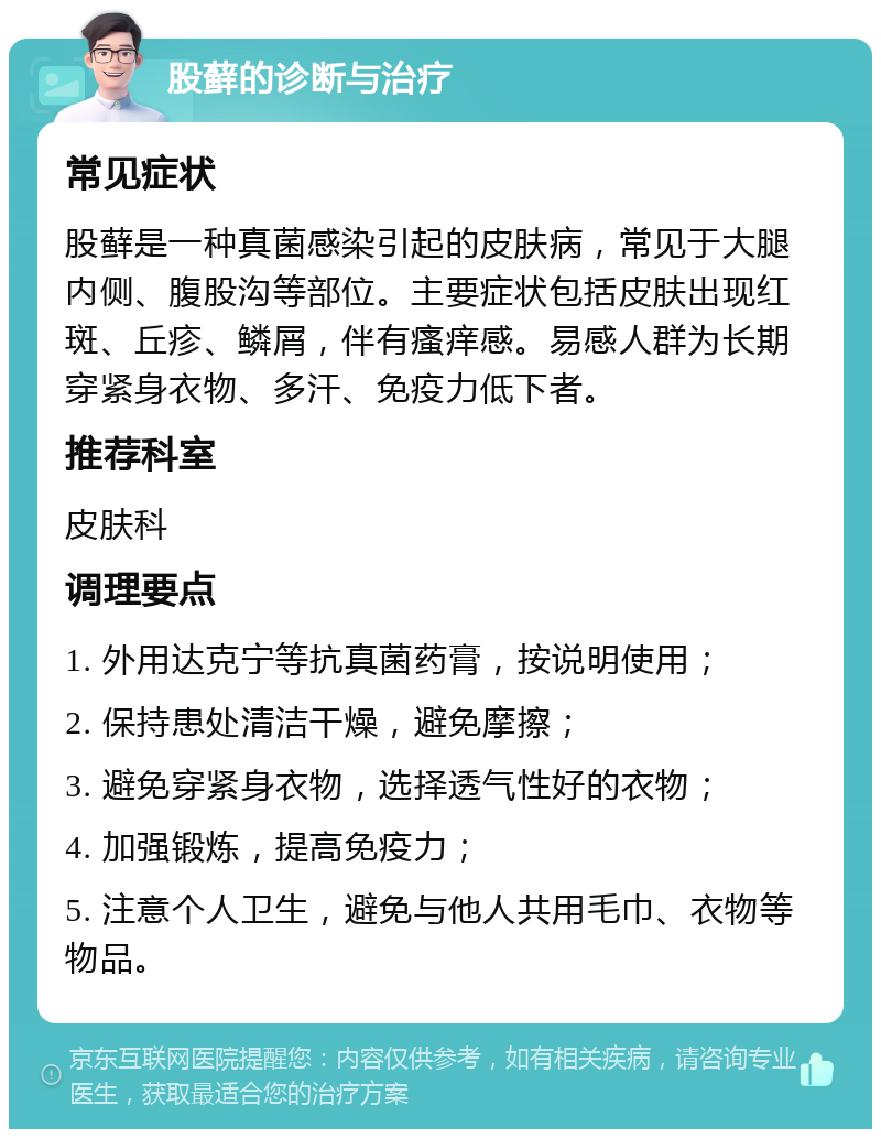 股藓的诊断与治疗 常见症状 股藓是一种真菌感染引起的皮肤病，常见于大腿内侧、腹股沟等部位。主要症状包括皮肤出现红斑、丘疹、鳞屑，伴有瘙痒感。易感人群为长期穿紧身衣物、多汗、免疫力低下者。 推荐科室 皮肤科 调理要点 1. 外用达克宁等抗真菌药膏，按说明使用； 2. 保持患处清洁干燥，避免摩擦； 3. 避免穿紧身衣物，选择透气性好的衣物； 4. 加强锻炼，提高免疫力； 5. 注意个人卫生，避免与他人共用毛巾、衣物等物品。