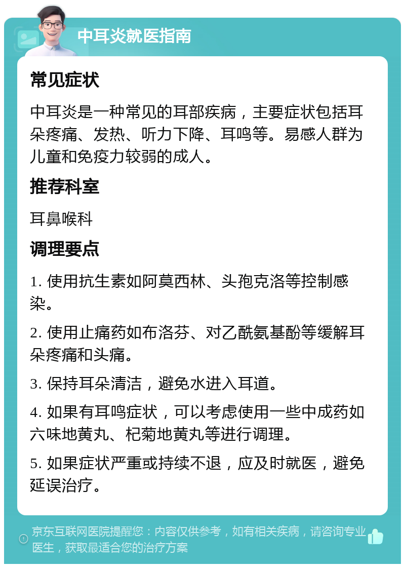 中耳炎就医指南 常见症状 中耳炎是一种常见的耳部疾病，主要症状包括耳朵疼痛、发热、听力下降、耳鸣等。易感人群为儿童和免疫力较弱的成人。 推荐科室 耳鼻喉科 调理要点 1. 使用抗生素如阿莫西林、头孢克洛等控制感染。 2. 使用止痛药如布洛芬、对乙酰氨基酚等缓解耳朵疼痛和头痛。 3. 保持耳朵清洁，避免水进入耳道。 4. 如果有耳鸣症状，可以考虑使用一些中成药如六味地黄丸、杞菊地黄丸等进行调理。 5. 如果症状严重或持续不退，应及时就医，避免延误治疗。