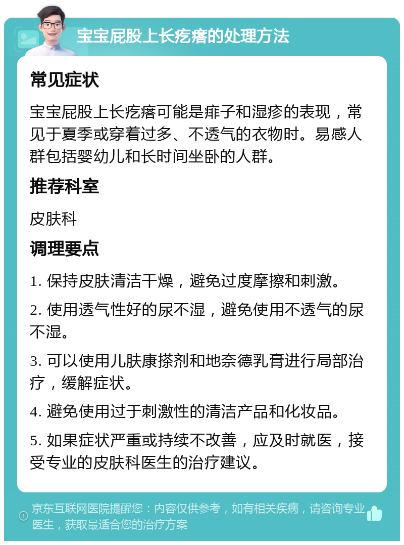 宝宝屁股上长疙瘩的处理方法 常见症状 宝宝屁股上长疙瘩可能是痱子和湿疹的表现，常见于夏季或穿着过多、不透气的衣物时。易感人群包括婴幼儿和长时间坐卧的人群。 推荐科室 皮肤科 调理要点 1. 保持皮肤清洁干燥，避免过度摩擦和刺激。 2. 使用透气性好的尿不湿，避免使用不透气的尿不湿。 3. 可以使用儿肤康搽剂和地奈德乳膏进行局部治疗，缓解症状。 4. 避免使用过于刺激性的清洁产品和化妆品。 5. 如果症状严重或持续不改善，应及时就医，接受专业的皮肤科医生的治疗建议。