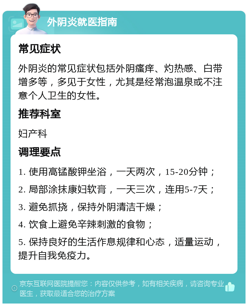 外阴炎就医指南 常见症状 外阴炎的常见症状包括外阴瘙痒、灼热感、白带增多等，多见于女性，尤其是经常泡温泉或不注意个人卫生的女性。 推荐科室 妇产科 调理要点 1. 使用高锰酸钾坐浴，一天两次，15-20分钟； 2. 局部涂抹康妇软膏，一天三次，连用5-7天； 3. 避免抓挠，保持外阴清洁干燥； 4. 饮食上避免辛辣刺激的食物； 5. 保持良好的生活作息规律和心态，适量运动，提升自我免疫力。