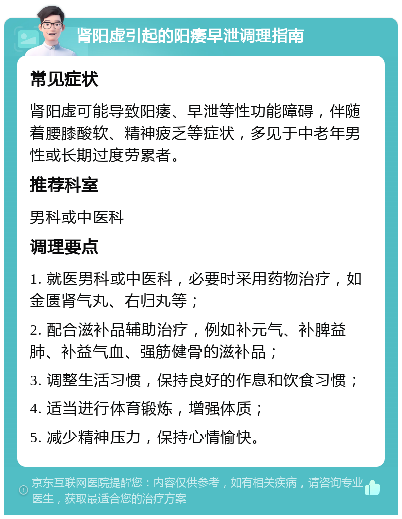 肾阳虚引起的阳痿早泄调理指南 常见症状 肾阳虚可能导致阳痿、早泄等性功能障碍，伴随着腰膝酸软、精神疲乏等症状，多见于中老年男性或长期过度劳累者。 推荐科室 男科或中医科 调理要点 1. 就医男科或中医科，必要时采用药物治疗，如金匮肾气丸、右归丸等； 2. 配合滋补品辅助治疗，例如补元气、补脾益肺、补益气血、强筋健骨的滋补品； 3. 调整生活习惯，保持良好的作息和饮食习惯； 4. 适当进行体育锻炼，增强体质； 5. 减少精神压力，保持心情愉快。