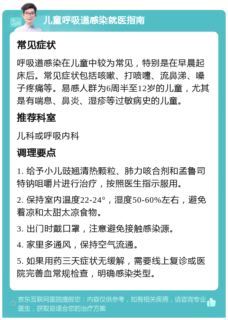 儿童呼吸道感染就医指南 常见症状 呼吸道感染在儿童中较为常见，特别是在早晨起床后。常见症状包括咳嗽、打喷嚏、流鼻涕、嗓子疼痛等。易感人群为6周半至12岁的儿童，尤其是有喘息、鼻炎、湿疹等过敏病史的儿童。 推荐科室 儿科或呼吸内科 调理要点 1. 给予小儿豉翘清热颗粒、肺力咳合剂和孟鲁司特钠咀嚼片进行治疗，按照医生指示服用。 2. 保持室内温度22-24°，湿度50-60%左右，避免着凉和太甜太凉食物。 3. 出门时戴口罩，注意避免接触感染源。 4. 家里多通风，保持空气流通。 5. 如果用药三天症状无缓解，需要线上复诊或医院完善血常规检查，明确感染类型。