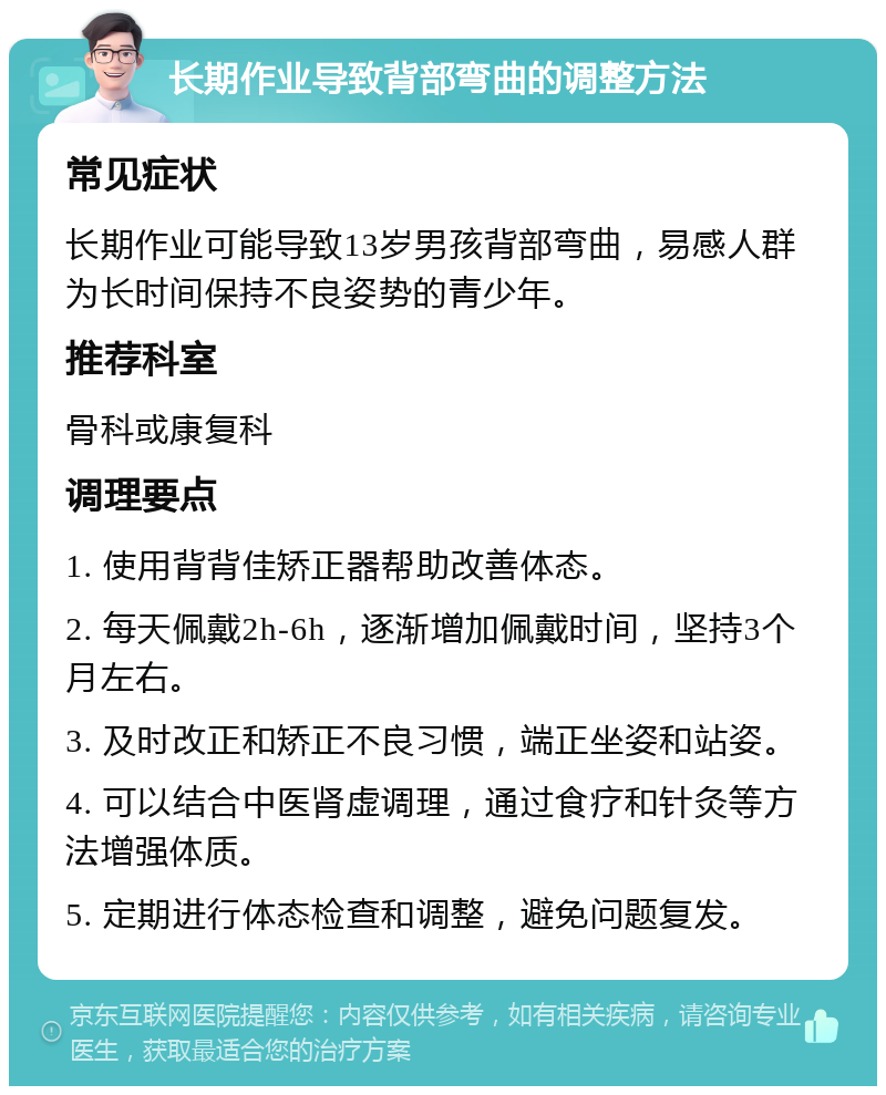 长期作业导致背部弯曲的调整方法 常见症状 长期作业可能导致13岁男孩背部弯曲，易感人群为长时间保持不良姿势的青少年。 推荐科室 骨科或康复科 调理要点 1. 使用背背佳矫正器帮助改善体态。 2. 每天佩戴2h-6h，逐渐增加佩戴时间，坚持3个月左右。 3. 及时改正和矫正不良习惯，端正坐姿和站姿。 4. 可以结合中医肾虚调理，通过食疗和针灸等方法增强体质。 5. 定期进行体态检查和调整，避免问题复发。