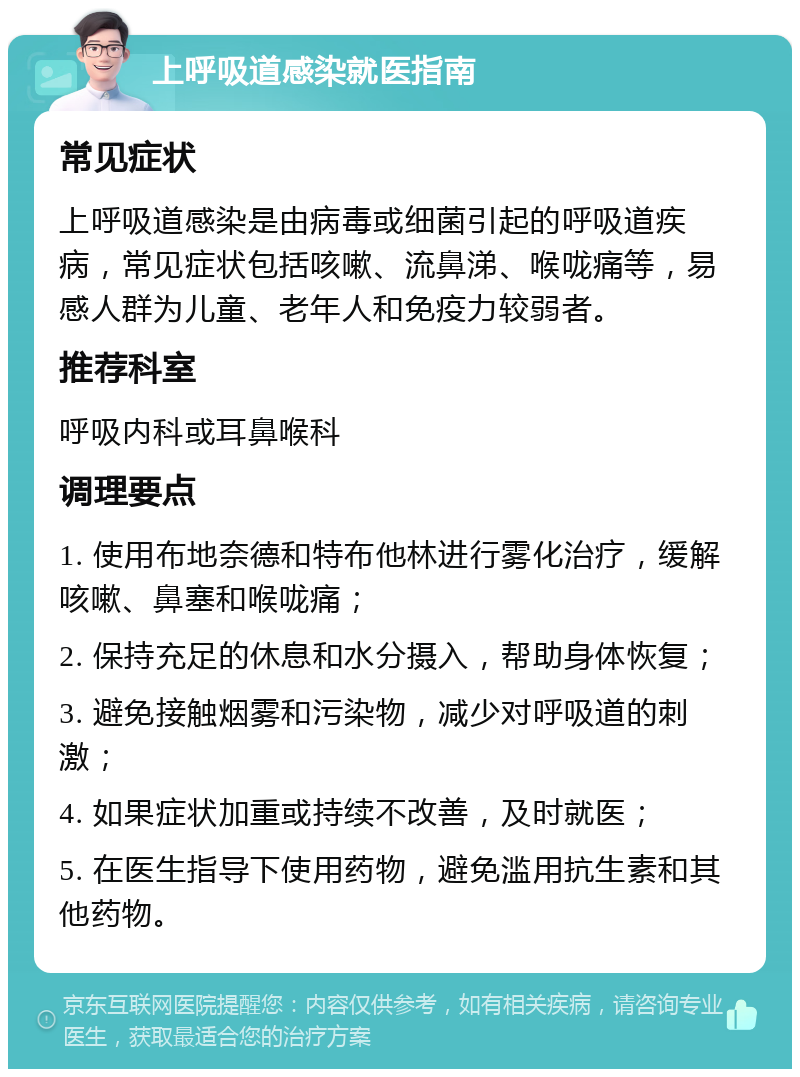 上呼吸道感染就医指南 常见症状 上呼吸道感染是由病毒或细菌引起的呼吸道疾病，常见症状包括咳嗽、流鼻涕、喉咙痛等，易感人群为儿童、老年人和免疫力较弱者。 推荐科室 呼吸内科或耳鼻喉科 调理要点 1. 使用布地奈德和特布他林进行雾化治疗，缓解咳嗽、鼻塞和喉咙痛； 2. 保持充足的休息和水分摄入，帮助身体恢复； 3. 避免接触烟雾和污染物，减少对呼吸道的刺激； 4. 如果症状加重或持续不改善，及时就医； 5. 在医生指导下使用药物，避免滥用抗生素和其他药物。