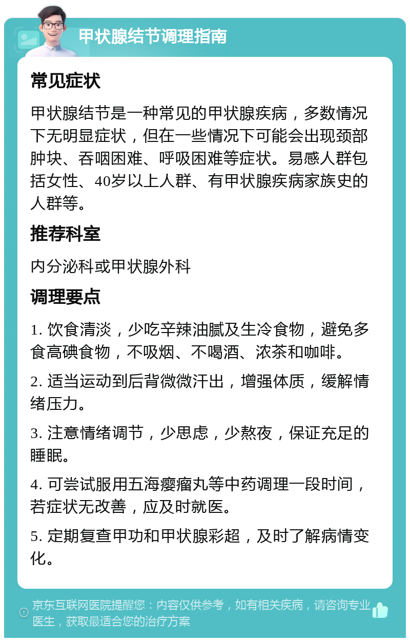 甲状腺结节调理指南 常见症状 甲状腺结节是一种常见的甲状腺疾病，多数情况下无明显症状，但在一些情况下可能会出现颈部肿块、吞咽困难、呼吸困难等症状。易感人群包括女性、40岁以上人群、有甲状腺疾病家族史的人群等。 推荐科室 内分泌科或甲状腺外科 调理要点 1. 饮食清淡，少吃辛辣油腻及生冷食物，避免多食高碘食物，不吸烟、不喝酒、浓茶和咖啡。 2. 适当运动到后背微微汗出，增强体质，缓解情绪压力。 3. 注意情绪调节，少思虑，少熬夜，保证充足的睡眠。 4. 可尝试服用五海瘿瘤丸等中药调理一段时间，若症状无改善，应及时就医。 5. 定期复查甲功和甲状腺彩超，及时了解病情变化。