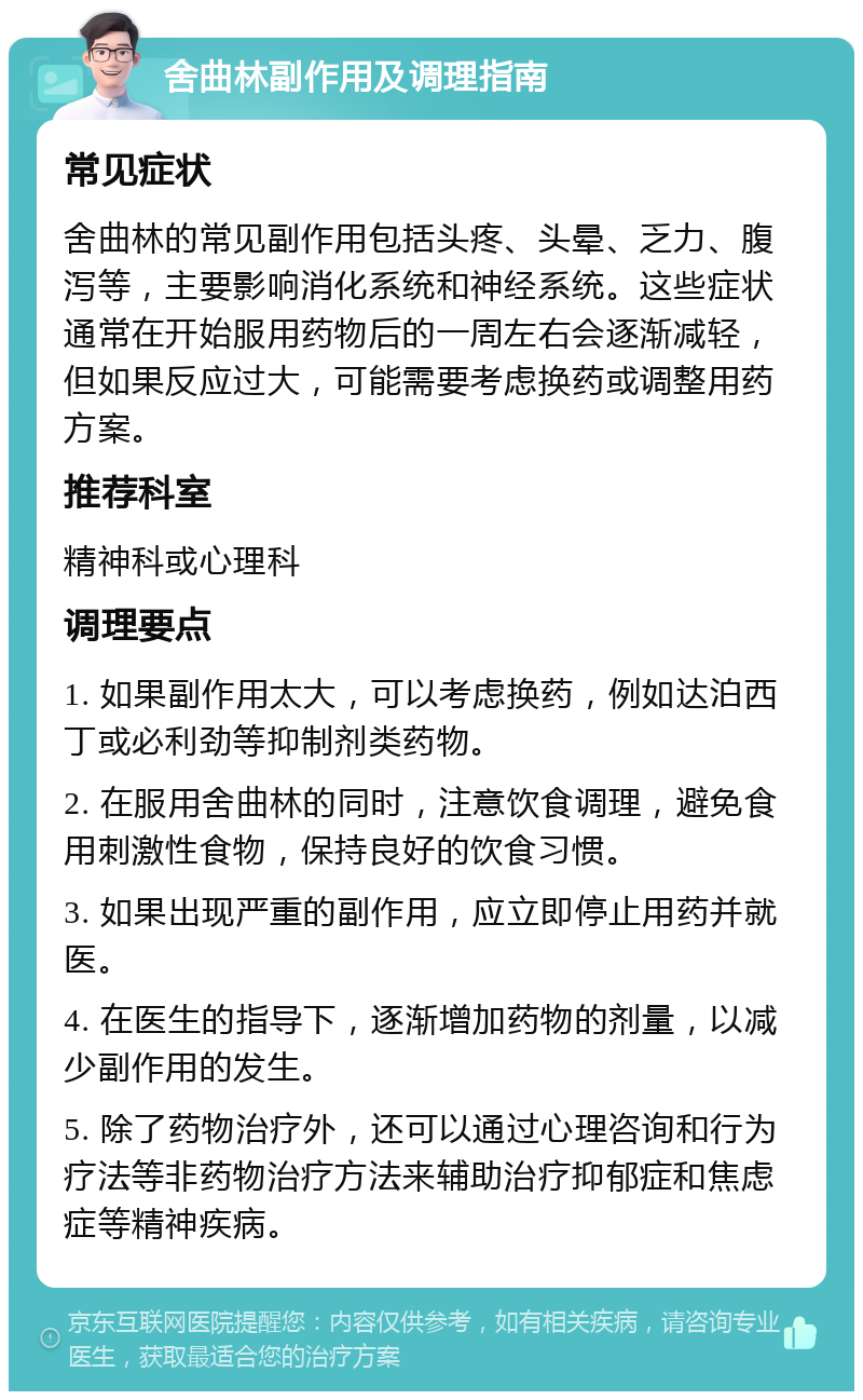 舍曲林副作用及调理指南 常见症状 舍曲林的常见副作用包括头疼、头晕、乏力、腹泻等，主要影响消化系统和神经系统。这些症状通常在开始服用药物后的一周左右会逐渐减轻，但如果反应过大，可能需要考虑换药或调整用药方案。 推荐科室 精神科或心理科 调理要点 1. 如果副作用太大，可以考虑换药，例如达泊西丁或必利劲等抑制剂类药物。 2. 在服用舍曲林的同时，注意饮食调理，避免食用刺激性食物，保持良好的饮食习惯。 3. 如果出现严重的副作用，应立即停止用药并就医。 4. 在医生的指导下，逐渐增加药物的剂量，以减少副作用的发生。 5. 除了药物治疗外，还可以通过心理咨询和行为疗法等非药物治疗方法来辅助治疗抑郁症和焦虑症等精神疾病。