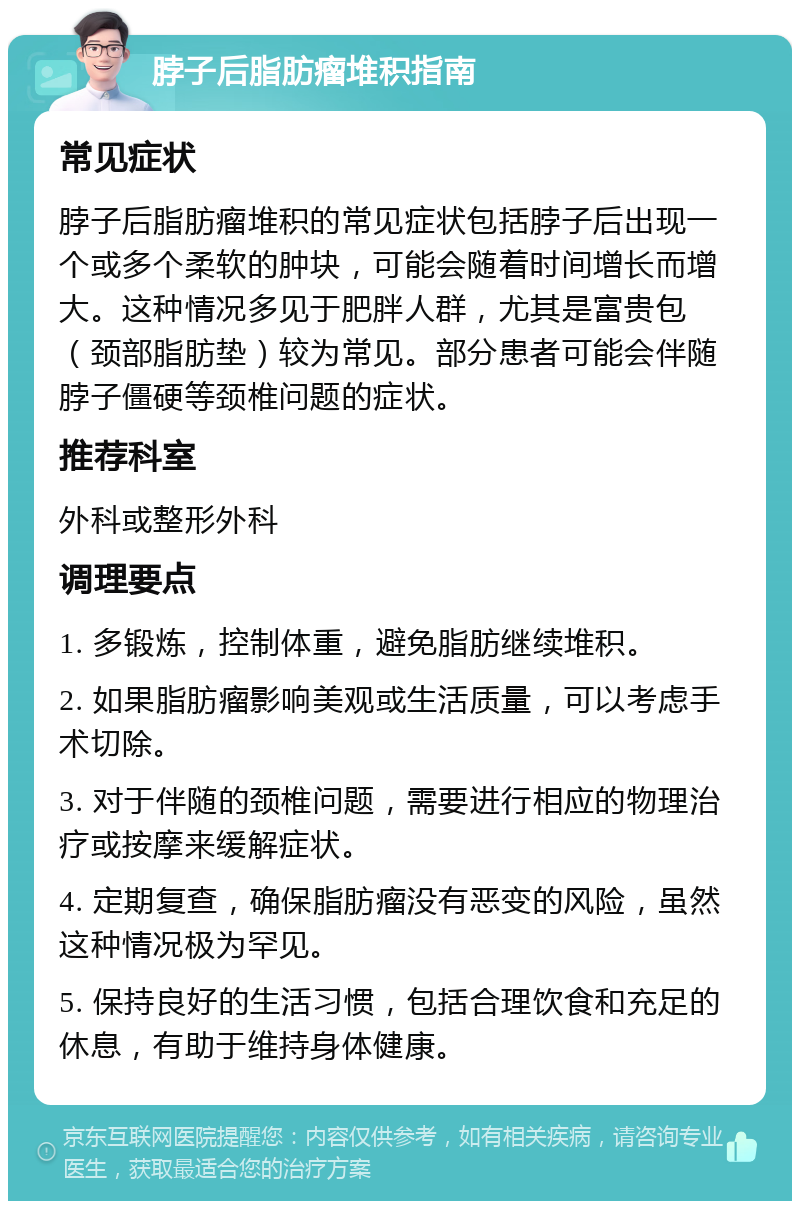 脖子后脂肪瘤堆积指南 常见症状 脖子后脂肪瘤堆积的常见症状包括脖子后出现一个或多个柔软的肿块，可能会随着时间增长而增大。这种情况多见于肥胖人群，尤其是富贵包（颈部脂肪垫）较为常见。部分患者可能会伴随脖子僵硬等颈椎问题的症状。 推荐科室 外科或整形外科 调理要点 1. 多锻炼，控制体重，避免脂肪继续堆积。 2. 如果脂肪瘤影响美观或生活质量，可以考虑手术切除。 3. 对于伴随的颈椎问题，需要进行相应的物理治疗或按摩来缓解症状。 4. 定期复查，确保脂肪瘤没有恶变的风险，虽然这种情况极为罕见。 5. 保持良好的生活习惯，包括合理饮食和充足的休息，有助于维持身体健康。