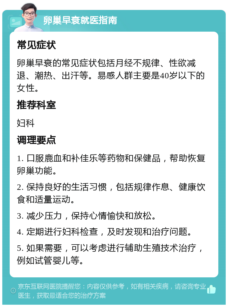 卵巢早衰就医指南 常见症状 卵巢早衰的常见症状包括月经不规律、性欲减退、潮热、出汗等。易感人群主要是40岁以下的女性。 推荐科室 妇科 调理要点 1. 口服鹿血和补佳乐等药物和保健品，帮助恢复卵巢功能。 2. 保持良好的生活习惯，包括规律作息、健康饮食和适量运动。 3. 减少压力，保持心情愉快和放松。 4. 定期进行妇科检查，及时发现和治疗问题。 5. 如果需要，可以考虑进行辅助生殖技术治疗，例如试管婴儿等。