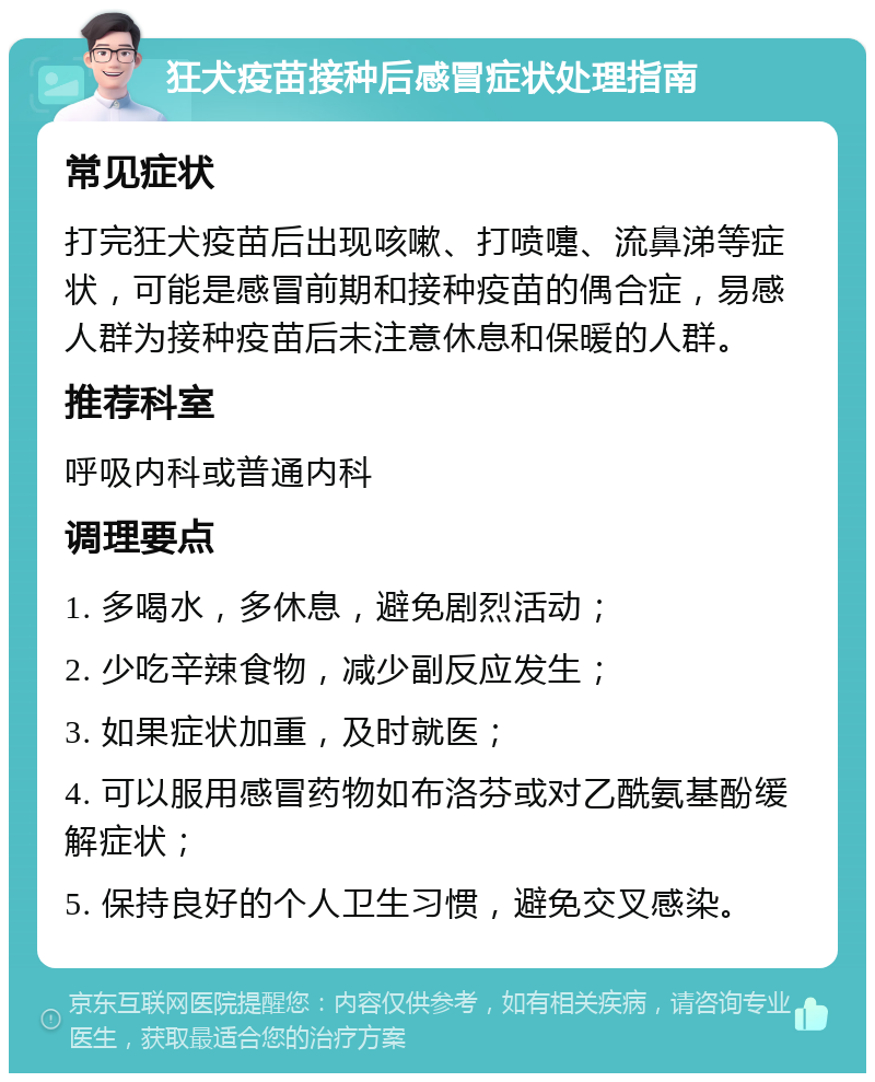 狂犬疫苗接种后感冒症状处理指南 常见症状 打完狂犬疫苗后出现咳嗽、打喷嚏、流鼻涕等症状，可能是感冒前期和接种疫苗的偶合症，易感人群为接种疫苗后未注意休息和保暖的人群。 推荐科室 呼吸内科或普通内科 调理要点 1. 多喝水，多休息，避免剧烈活动； 2. 少吃辛辣食物，减少副反应发生； 3. 如果症状加重，及时就医； 4. 可以服用感冒药物如布洛芬或对乙酰氨基酚缓解症状； 5. 保持良好的个人卫生习惯，避免交叉感染。