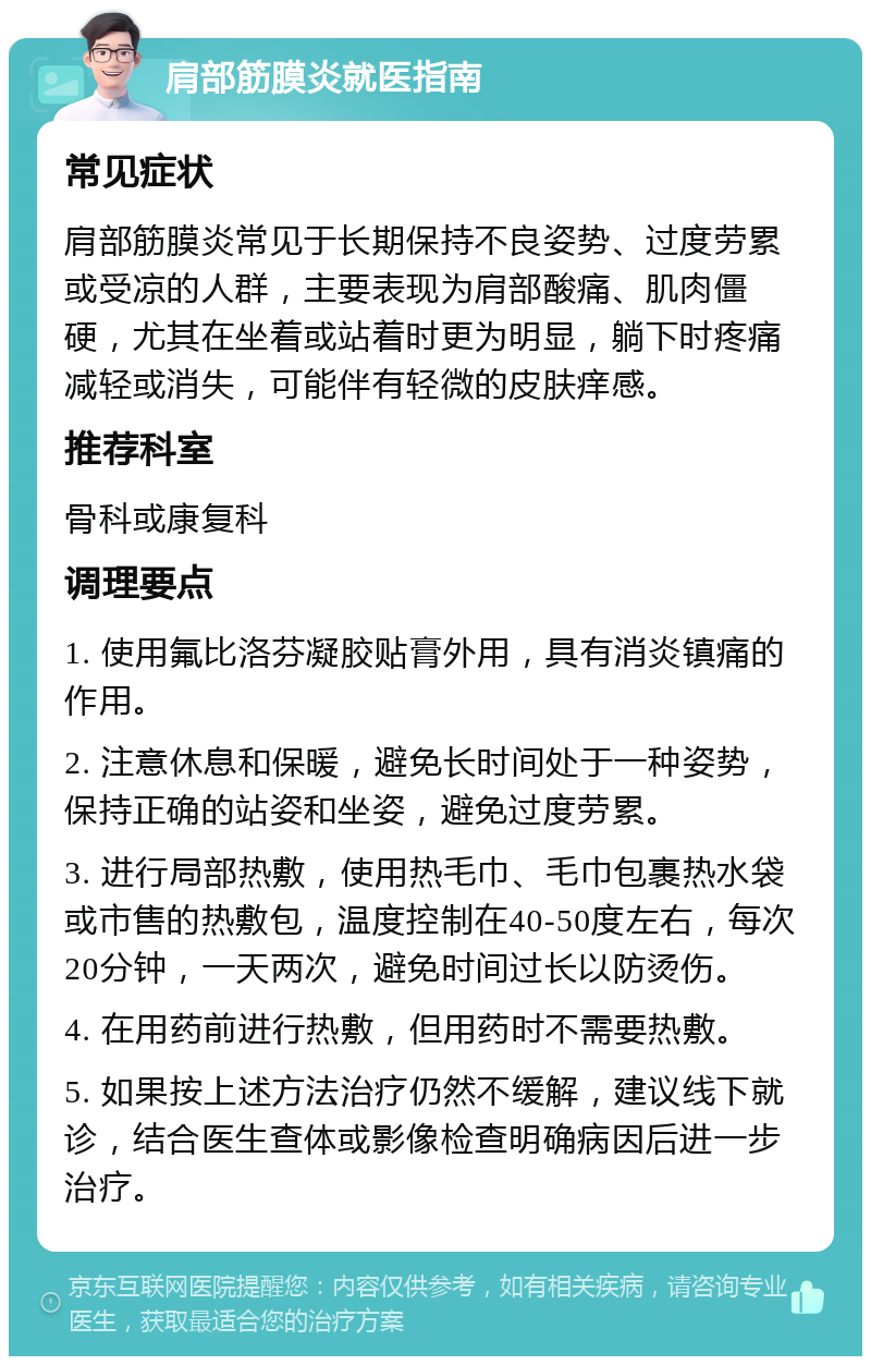 肩部筋膜炎就医指南 常见症状 肩部筋膜炎常见于长期保持不良姿势、过度劳累或受凉的人群，主要表现为肩部酸痛、肌肉僵硬，尤其在坐着或站着时更为明显，躺下时疼痛减轻或消失，可能伴有轻微的皮肤痒感。 推荐科室 骨科或康复科 调理要点 1. 使用氟比洛芬凝胶贴膏外用，具有消炎镇痛的作用。 2. 注意休息和保暖，避免长时间处于一种姿势，保持正确的站姿和坐姿，避免过度劳累。 3. 进行局部热敷，使用热毛巾、毛巾包裹热水袋或市售的热敷包，温度控制在40-50度左右，每次20分钟，一天两次，避免时间过长以防烫伤。 4. 在用药前进行热敷，但用药时不需要热敷。 5. 如果按上述方法治疗仍然不缓解，建议线下就诊，结合医生查体或影像检查明确病因后进一步治疗。