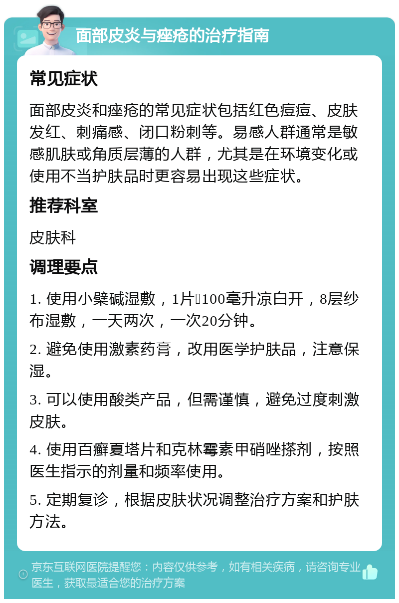 面部皮炎与痤疮的治疗指南 常见症状 面部皮炎和痤疮的常见症状包括红色痘痘、皮肤发红、刺痛感、闭口粉刺等。易感人群通常是敏感肌肤或角质层薄的人群，尤其是在环境变化或使用不当护肤品时更容易出现这些症状。 推荐科室 皮肤科 调理要点 1. 使用小檗碱湿敷，1片➕100毫升凉白开，8层纱布湿敷，一天两次，一次20分钟。 2. 避免使用激素药膏，改用医学护肤品，注意保湿。 3. 可以使用酸类产品，但需谨慎，避免过度刺激皮肤。 4. 使用百癣夏塔片和克林霉素甲硝唑搽剂，按照医生指示的剂量和频率使用。 5. 定期复诊，根据皮肤状况调整治疗方案和护肤方法。