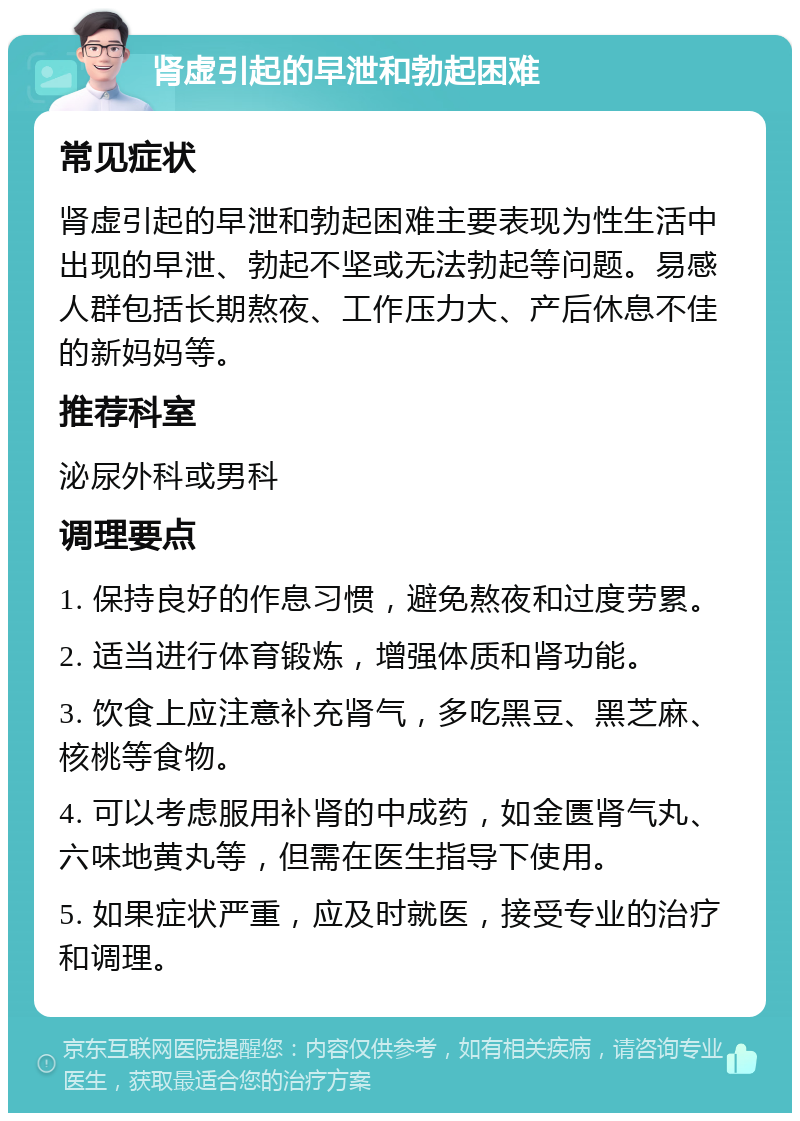 肾虚引起的早泄和勃起困难 常见症状 肾虚引起的早泄和勃起困难主要表现为性生活中出现的早泄、勃起不坚或无法勃起等问题。易感人群包括长期熬夜、工作压力大、产后休息不佳的新妈妈等。 推荐科室 泌尿外科或男科 调理要点 1. 保持良好的作息习惯，避免熬夜和过度劳累。 2. 适当进行体育锻炼，增强体质和肾功能。 3. 饮食上应注意补充肾气，多吃黑豆、黑芝麻、核桃等食物。 4. 可以考虑服用补肾的中成药，如金匮肾气丸、六味地黄丸等，但需在医生指导下使用。 5. 如果症状严重，应及时就医，接受专业的治疗和调理。