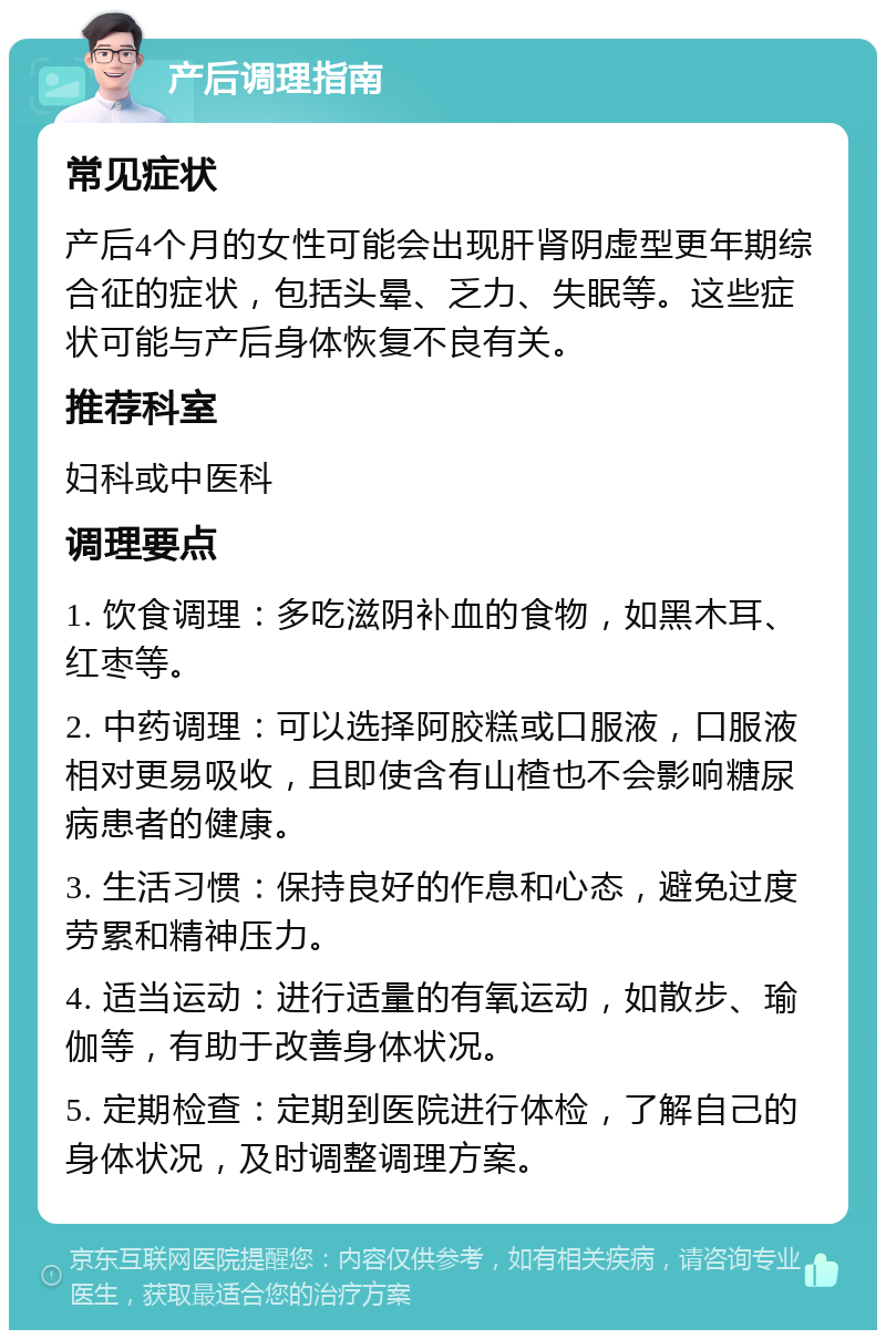 产后调理指南 常见症状 产后4个月的女性可能会出现肝肾阴虚型更年期综合征的症状，包括头晕、乏力、失眠等。这些症状可能与产后身体恢复不良有关。 推荐科室 妇科或中医科 调理要点 1. 饮食调理：多吃滋阴补血的食物，如黑木耳、红枣等。 2. 中药调理：可以选择阿胶糕或口服液，口服液相对更易吸收，且即使含有山楂也不会影响糖尿病患者的健康。 3. 生活习惯：保持良好的作息和心态，避免过度劳累和精神压力。 4. 适当运动：进行适量的有氧运动，如散步、瑜伽等，有助于改善身体状况。 5. 定期检查：定期到医院进行体检，了解自己的身体状况，及时调整调理方案。