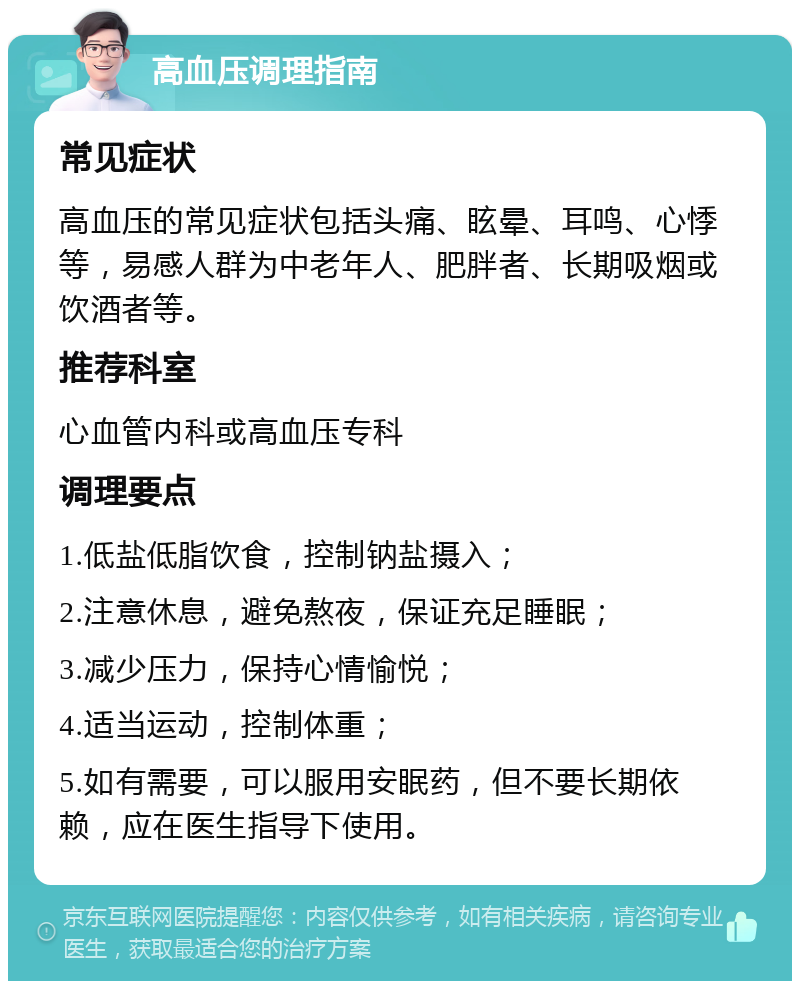 高血压调理指南 常见症状 高血压的常见症状包括头痛、眩晕、耳鸣、心悸等，易感人群为中老年人、肥胖者、长期吸烟或饮酒者等。 推荐科室 心血管内科或高血压专科 调理要点 1.低盐低脂饮食，控制钠盐摄入； 2.注意休息，避免熬夜，保证充足睡眠； 3.减少压力，保持心情愉悦； 4.适当运动，控制体重； 5.如有需要，可以服用安眠药，但不要长期依赖，应在医生指导下使用。