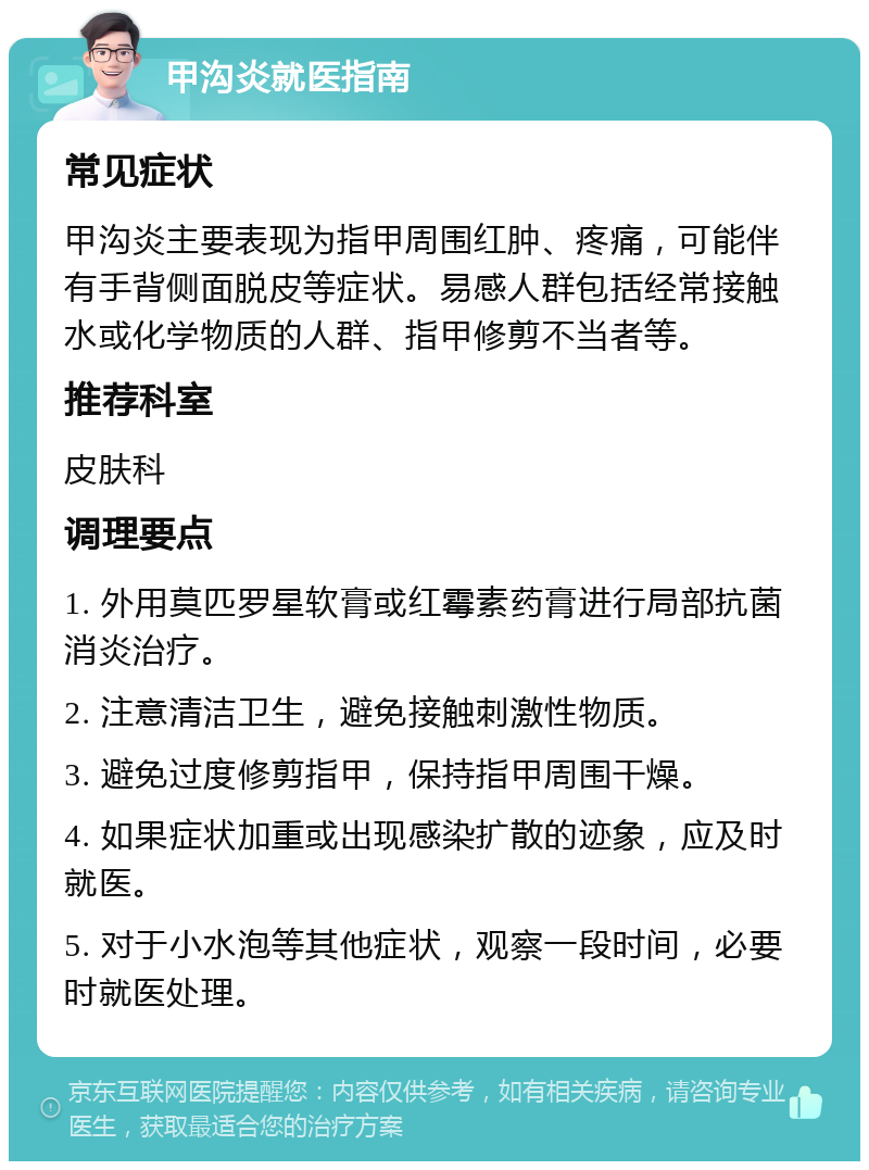 甲沟炎就医指南 常见症状 甲沟炎主要表现为指甲周围红肿、疼痛，可能伴有手背侧面脱皮等症状。易感人群包括经常接触水或化学物质的人群、指甲修剪不当者等。 推荐科室 皮肤科 调理要点 1. 外用莫匹罗星软膏或红霉素药膏进行局部抗菌消炎治疗。 2. 注意清洁卫生，避免接触刺激性物质。 3. 避免过度修剪指甲，保持指甲周围干燥。 4. 如果症状加重或出现感染扩散的迹象，应及时就医。 5. 对于小水泡等其他症状，观察一段时间，必要时就医处理。